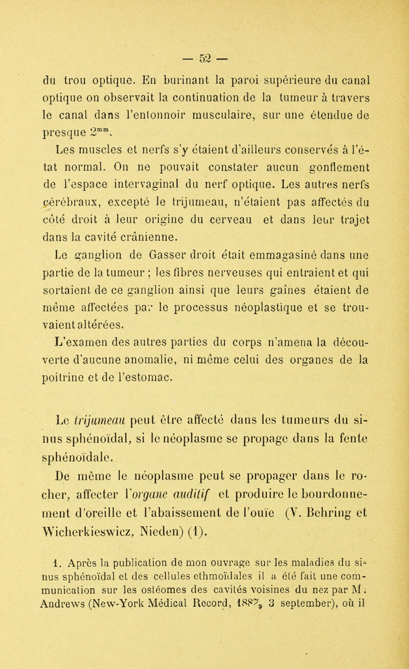 du trou optique. En burinant la paroi supérieure du canal optique on observait la continuation de la tumeur à travers le canal dans l'entonnoir musculaire, sur une étendue de presque 2mm. Les muscles et nerfs s'y étaient d'ailleurs conservés à l'é- tat normal. On ne pouvait constater aucun gonflement de l'espace intervaginal du nerf optique. Les autres nerfs cérébraux, excepté le trijumeau, n'étaient pas affectés du côté droit à leur origine du cerveau et dans leur trajet dans la cavité crânienne. Le ganglion de Gasser droit était emmagasiné dans une partie de la tumeur ; les fibres nerveuses qui entraient et qui sortaient de ce ganglion ainsi que leurs gaines étaient de même affectées par le processus néoplastique et se trou- vaient altérées. L'examen des autres parties du corps n'amena la décou- verte d'aucune anomalie, ni même celui des organes de la poitrine et de l'estomac. Le trijumeau peut être affecté dans les tumeurs du si- nus sphénoïdal, si le néoplasme se propage dans la fente sphénoïdale. De même le néoplasme peut se propager dans le ro- cher, affecter Yorganc auditif et produire le bourdonne- ment d'oreille et rabaissement de l'ouïe (Y. Behring et Wicherkieswicz, Nieden) (1). 1. Apres la publication de mon ouvrage sur les maladies du si* nus sphénoïdal et des cellules ethmoïdales il a été fait une com- munication sur les ostéomes des cavités voisines du nez par M ; Andrews (New-York Médical Record, 188^ 3 september), où il