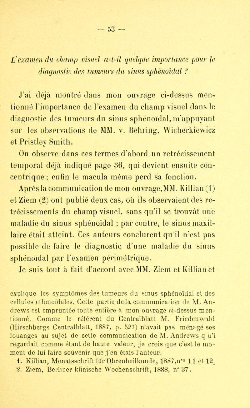 Vexamen du champ visuel a-t-il quelque importance pour le diagnostic des tumeurs du sinus sphènoïdal ? J'ai déjà montré dans mon ouvrage ci-dessus men- tionné l'importance de l'examen du champ visuel dans le diagnostic des tumeurs du sinus sphènoïdal, m'appuyant sur les observations de MM. v. Behring, Wicherkiewicz et Pristley Smith. On observe dans ces termes d'abord un rétrécissement temporal déjà indiqué page 36, qui devient ensuite con- centrique ; enfin le macula même perd sa fonction. Après la communication de mon ouvrage,MM. Killian (1 ) et Ziem (2) ont publié deux cas, où ils observaient des ré- trécissements du champ visuel, sans qu'il se trouvât une maladie du sinus sphènoïdal ; par contre, le sinus maxil- laire était atteint. Ces auteurs conclurent qu'il n'est pas possible de faire le diagnostic d'une maladie du sinus sphènoïdal par l'examen périmétrique. Je suis tout à fait d'accord avec MM. Ziem et Killian et explique les symptômes des tumeurs du sinus sphènoïdal el des cellules ethmoïdales. Cette partie delà communication de M. An- drews est empruntée toute entière à mon ouvrage ci-dessus men- tionné. Comme le réfèrent du Centraiblatt M. Friedenwald (Hirschbergs Centraiblatt, 1887, p. 527) n'avait pas ménagé ses louanges au sujet de cette communication de M. Andrews q u'i regardait comme étant de haute valeur, je crois que c'est le mo- ment de lui faire souvenir que j'en étais l'auteur. 1. Killian, Monatsschrift fur Ohrenheilkunde, 1887,n°s 11 et 12. 2. Ziem, Berliner klinische Wochenschrift, 1888, n° 37.