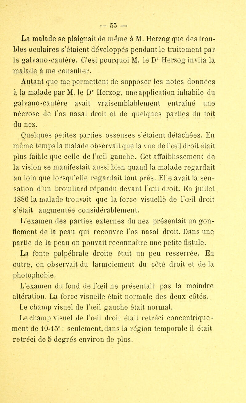 La malade se plaignait de même à M. Herzog que des trou- bles oculaires s'étaient développés pendant le traitement par le galvano-cautère. C'est pourquoi M. le Dr Herzog invita la malade à me consulter. Autant que me permettent de supposer les notes données à la malade par M. le Dr Herzog, une application inhabile du galvano-cautère avait vraisemblablement entraîné une nécrose de l'os nasal droit et de quelques parties du toit du nez. Quelques petites parties osseuses s'étaient détachées. En même temps la malade observait que la vue de l'œil droit était plus faible que celle de l'œil gauche. Cet affaiblissement de la vision se manifestait aussi bien quand la malade regardait au loin que lorsqu'elle regardait tout près. Elle avait la sen- sation d'un brouillard répandu devant l'œil droit. En juillet 1886 la malade trouvait que la force visuellè de l'œil droit s'était augmentée considérablement. L'examen des parties externes du nez présentait un gon- flement de la peau qui recouvre l'os nasal droit. Dans une partie de la peau on pouvait reconnaître une petite fistule. La fente palpébrale droite était un peu resserrée. En outre, on observait du larmoiement du côté droit et de la photophobie. L'examen du fond de l'œil ne présentait pas la moindre altération. La force visuelle était normale des deux côtés. Le champ visuel de l'œil gauche était normal. Le champ visuel de l'œil droit était rétréci concentrique- ment de 10-15° : seulement, dans la région temporale il était rétréci de 5 degrés environ de plus.