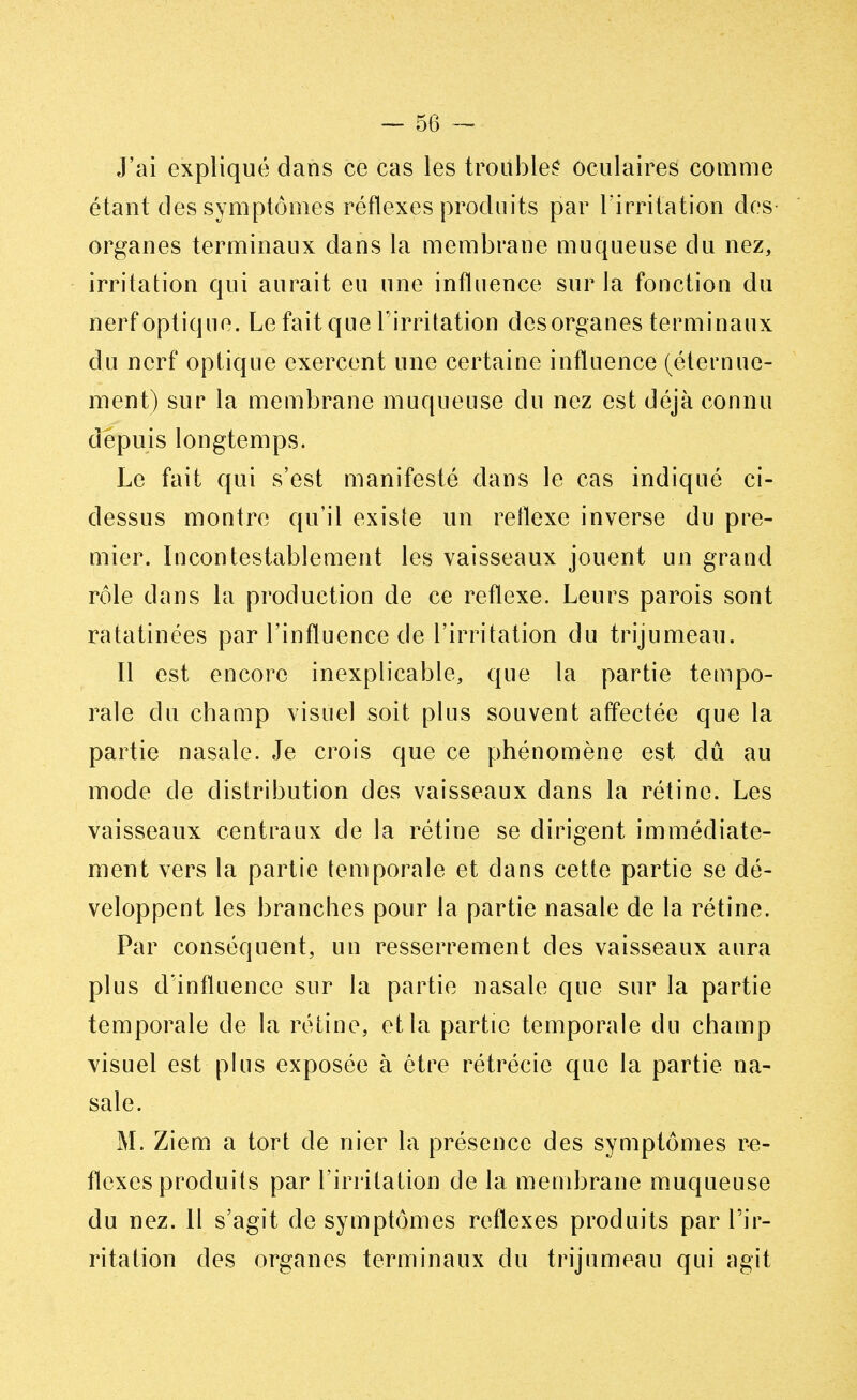 J'ai expliqué dans ce cas les troubles oculaires comme étant des symptômes réflexes produits par l'irritation des organes terminaux dans la membrane muqueuse du nez, irritation qui aurait eu une influence sur la fonction du nerf optique. Le fait que l'irritation desorganes terminaux du nerf optique exercent une certaine influence (éternue- ment) sur la membrane muqueuse du nez est déjà connu depuis longtemps. Le fait qui s'est manifesté dans le cas indiqué ci- dessus montre qu'il exisle un réflexe inverse du pre- mier. Incontestablement les vaisseaux jouent un grand rôle dans la production de ce réflexe. Leurs parois sont ratatinées par l'influence de l'irritation du trijumeau. Il est encore inexplicable, que la partie tempo- rale du champ visuel soit plus souvent affectée que la partie nasale. Je crois que ce phénomène est dû au mode de distribution des vaisseaux dans la rétine. Les vaisseaux centraux de la rétine se dirigent immédiate- ment vers la partie temporale et dans cette partie se dé- veloppent les branches pour la partie nasale de la rétine. Par conséquent, un resserrement des vaisseaux aura plus d'influence sur la partie nasale que sur la partie temporale de la rétine, et la partie temporale du champ visuel est plus exposée à être rétrécie que la partie na- sale. M. Ziem a tort de nier la présence des symptômes ré- flexes produits par l'irritation de la membrane muqueuse du nez. Il s'agit de symptômes réflexes produits par l'ir- ritation des organes terminaux du trijumeau qui agit