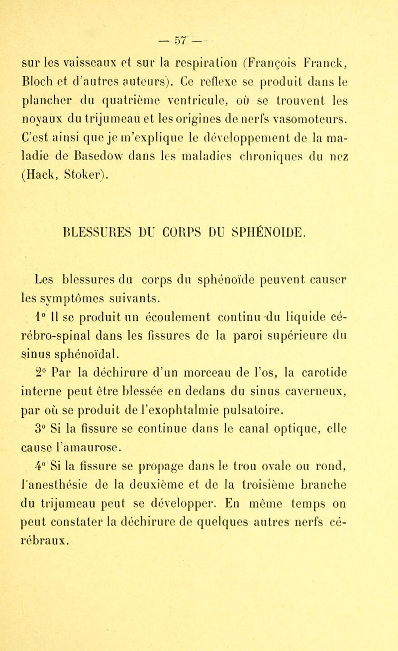 sur les vaisseaux et sur la respiration (François Franck, Bloch et d'autres auteurs). Ce réflexe se produit dans le plancher du quatrième ventricule, où se trouvent les noyaux du trijumeau et les origines de nerfs vasomoteurs. C'est ainsi que je m'explique le développement de la ma- ladie de Basedow dans les maladies chroniques du nez (Hack, Stoker). BLESSURES DU CORPS DU SPHÉNOÏDE. Les blessures du corps du sphénoïde peuvent causer les symptômes suivants. 1° Il se produit un écoulement continu du liquide cé- rébro-spinal dans les fissures de la paroi supérieure du sinus sphénoïdal. 2° Par la déchirure d'un morceau de Tos, la carotide interne peut être blessée en dedans du sinus caverneux, par où se produit de l'exophtalmie pulsatoire. 3° Si la fissure se continue dans le canal optique, elle cause l'amaurose. 4° Si la fissure se propage dans le trou ovale ou rond, J'anesthésie de la deuxième et de la troisième branche du trijumeau peut se développer. En même temps on peut constater la déchirure de quelques autres nerfs cé- rébraux.