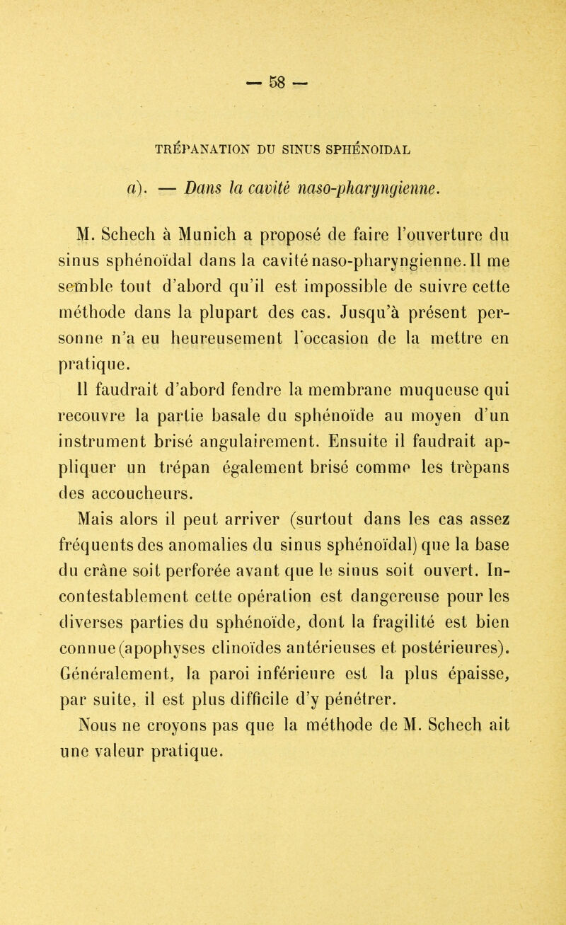 TRÉPANATION DU SINUS SPHENOÏDAL a). — Dans la cavité naso-pharyngienne. M. Schech à Munich a proposé de faire l'ouverture du sinus sphénoïdal dans la cavité naso-pharyngienne. Il me semble tout d'abord qu'il est impossible de suivre cette méthode dans la plupart des cas. Jusqu'à présent per- sonne n'a eu heureusement l'occasion de la mettre en pratique. 11 faudrait d'abord fendre la membrane muqueuse qui recouvre la partie basale du sphénoïde au moyen d'un instrument brisé angulairement. Ensuite il faudrait ap- pliquer un trépan également brisé comme les trépans des accoucheurs. Mais alors il peut arriver (surtout dans les cas assez fréquents des anomalies du sinus sphénoïdal) que la base du crâne soit perforée avant que le sinus soit ouvert. In- contestablement cette opération est dangereuse pour les diverses parties du sphénoïde, dont la fragilité est bien connue (apophyses clinoïdes antérieuses et postérieures). Généralement, la paroi inférieure est la plus épaisse, par suite, il est plus difficile d'y pénétrer. Nous ne croyons pas que la méthode de M. Schech ait une valeur pratique.