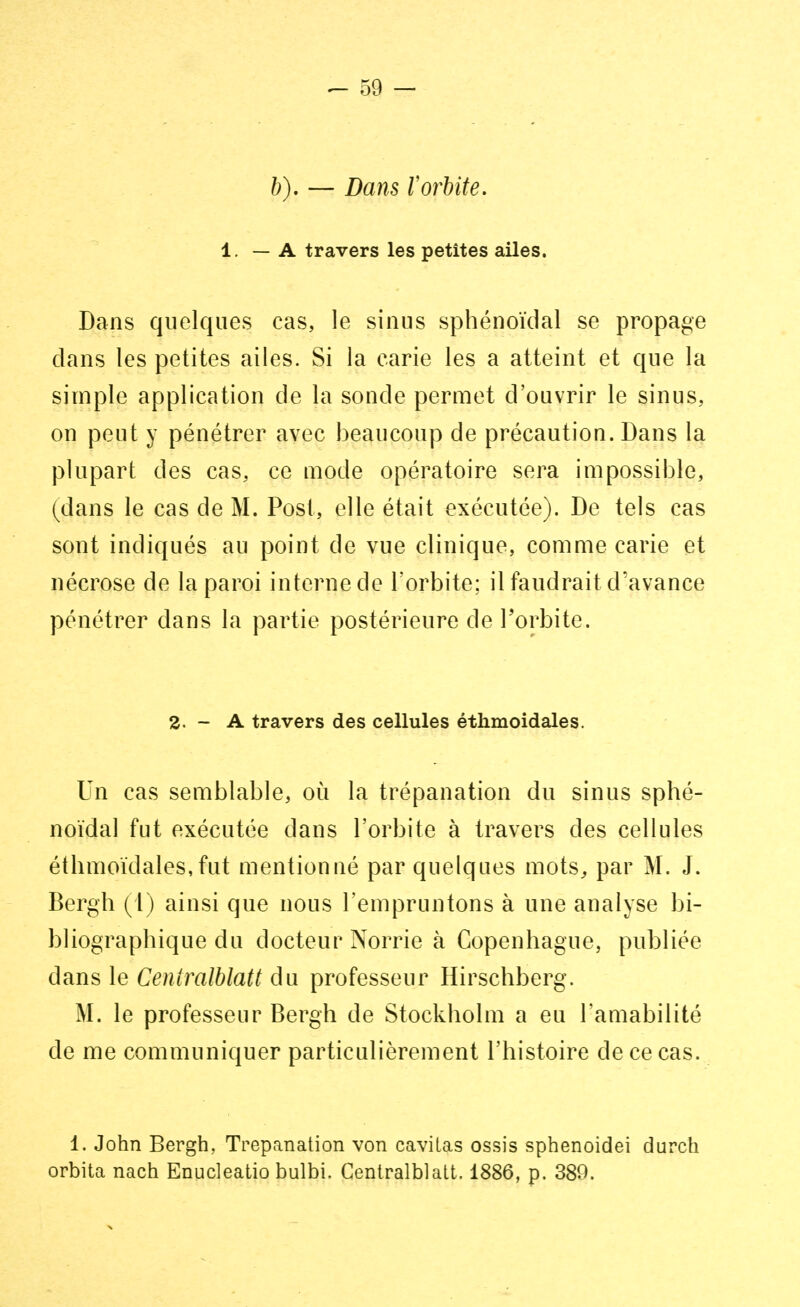 &). — Dans l'orbite. 1. — A travers les petites ailes. Dans quelques cas, le sinus sphénoïdal se propage dans les petites ailes. Si la carie les a atteint et que la simple application de la sonde permet d'ouvrir le sinus, on peut y pénétrer avec beaucoup de précaution. Dans la plupart des cas, ce mode opératoire sera impossible, (dans le cas de M. Post, elle était exécutée). De tels cas sont indiqués au point de vue clinique, comme carie et nécrose de la paroi interne de l'orbite; il faudrait d'avance pénétrer dans la partie postérieure de l'orbite. 2. - A travers des cellules éthmoidales. Un cas semblable, où la trépanation du sinus sphé- noïdal fut exécutée dans l'orbite à travers des cellules éthmoidales,fut mentionné par quelques mots, par M. J. Bergh (1) ainsi que nous l'empruntons à une analyse bi- bliographique du docteur Norrie à Copenhague, publiée dans le Centralblatt du professeur Hirschberg. M. le professeur Bergh de Stockholm a eu l'amabilité de me communiquer particulièrement l'histoire de ce cas. 1. John Bergh, Trépanation von cavitas ossis sphenoidei durch orbita nach Enucleatio bulbi. Centralblatt. 1886, p. 389.