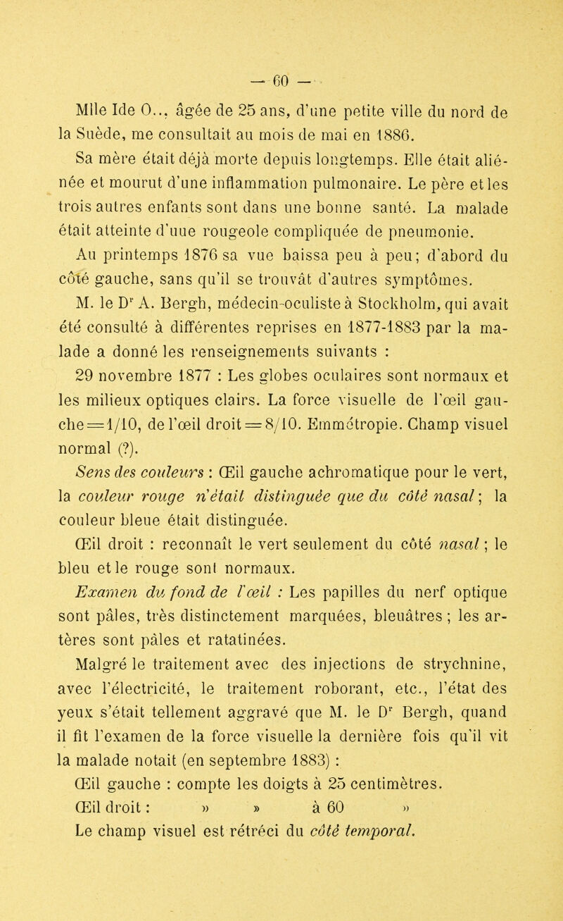 Mlle Ide 0... âgée de 25 ans, d'une petite ville du nord de la Suède, me consultait au mois de mai en 1886. Sa mère était déjà morte depuis longtemps. Elle était alié- née et mourut d'une inflammation pulmonaire. Le père et les trois autres enfants sont dans une bonne santé. La malade était atteinte d'uue rougeole compliquée de pneumonie. Au printemps 1876 sa vue baissa peu à peu; d'abord du coté gauche, sans qu'il se trouvât d'autres symptômes. M. le D1' A. Bergh, médecin-oculiste à Stockholm, qui avait été consulté à différentes reprises en 1877-1883 par la ma- lade a donné les renseignements suivants : 29 novembre 1877 : Les globes oculaires sont normaux et les milieux optiques clairs. La force visuelle de l'œil gau- che = l/10, de l'œil droit = 8/10. Emmétropie. Champ visuel normal (?). Sens des couleurs : Œil gauche achromatique pour le vert, la couleur rouge ri était distinguée que du côté nasal ; la couleur bleue était distinguée. Œil droit : reconnaît le vert seulement du côté nasal ; le bleu et le rouge sont normaux. Examen du fond de Iceil : Les papilles du nerf optique sont pâles, très distinctement marquées, bleuâtres ; les ar- tères sont pâles et ratatinées. Malgré le traitement avec des injections de strychnine, avec l'électricité, le traitement roborant, etc., l'état des yeux s'était tellement aggravé que M. le D1' Bergh, quand il fît l'examen de la force visuelle la dernière fois qu'il vit la malade notait (en septembre 1883) : Œil gauche : compte les doigts à 25 centimètres. Œil droit : » » à 60 » Le champ visuel est rétréci du côté temporal.