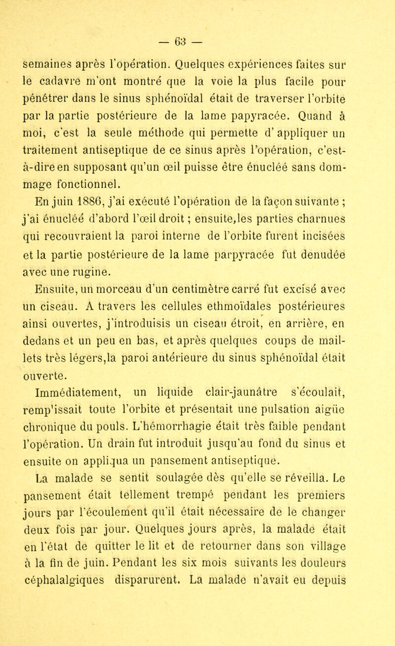 semaines après l'opération. Quelques expériences faites sur le cadavre m'ont montré que la voie la plus facile pour pénétrer dans le sinus sphénoïdal était de traverser l'orbite par la partie postérieure de la lame papyracée. Quand à moi, c'est la seule méthode qui permette d'appliquer un traitement antiseptique de ce sinus après l'opération, c'est- à-dire en supposant qu'un œil puisse être enucléé sans dom- mage fonctionnel. En juin 1886, j'ai exécuté l'opération de la façon suivante ; j'ai énucléé d'abord l'œil droit ; ensuite,les parties charnues qui recouvraient la paroi interne de l'orbite furent incisées et la partie postérieure de la lame parpyracée fut dénudée avec une rugine. Ensuite, un morceau d'un centimètre carré fut excisé avec un ciseau. A travers les cellules ethmoïdales postérieures ainsi ouvertes, j'introduisis un ciseau étroit, en arrière, en dedans et un peu en bas, et après quelques coups de mail- lets très légers,la paroi antérieure du sinus sphénoïdal était ouverte. Immédiatement, un liquide clair-jaunâtre s'écoulait, remp'issait toute l'orbite et présentait une pulsation aigiie chronique du pouls. L'hémorrhagie était très faible pendant l'opération. Un drain fut introduit jusqu'au fond du sinus et ensuite on appliqua un pansement antiseptique. La malade se sentit soulagée dès qu'elle se réveilla. Le pansement était tellement trempé pendant les premiers jours par l'écoulement qu'il était nécessaire de le changer deux fois par jour. Quelques jours après, la malade était en l'état de quitter le lit et de retourner dans son village à la fin de juin. Pendant les six mois suivants les douleurs céphalalgiques disparurent. La malade n'avait eu depuis