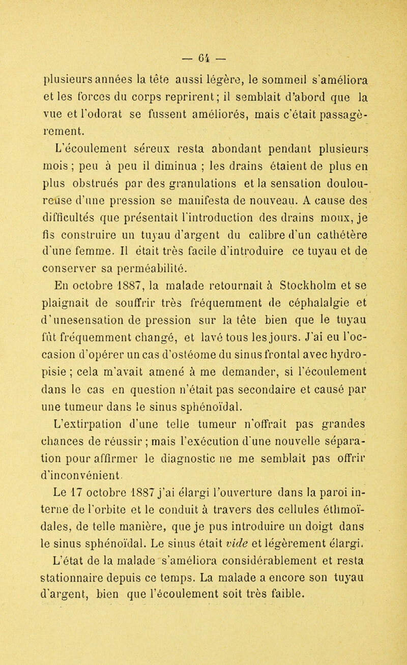 plusieurs années la tête aussi légère, le sommeil s'améliora et les forces du corps reprirent; il semblait d'abord que la vue et l'odorat se fussent améliorés, mais c'était passagè- rement. L'écoulement séreux resta abondant pendant plusieurs mois ; peu à peu il diminua ; les drains étaient de plus en plus obstrués par des granulations et la sensation doulou- reuse d'une pression se manifesta de nouveau. A cause des difficultés que présentait l'introduction des drains moux, je fis construire un tuyau d'argent du calibre d'un cathétère d'une femme. Il était très facile d'introduire ce tuyau et de conserver sa perméabilité. En octobre 1887, la malade retournait à Stockholm et se plaignait de souffrir très fréquemment de céphalalgie et d'unesensation de pression sur la tête bien que le tuyau fut fréquemment changé, et lavé tous les jours. J'ai eu l'oc- casion d'opérer un cas d'ostéome du sinus frontal avec hydro- pisie ; cela m'avait amené à me demander, si l'écoulement dans le cas en question n'était pas secondaire et causé par une tumeur dans le sinus sphénoïdal. L'extirpation d'une telle tumeur n'offrait pas grandes chances de réussir ; mais l'exécution d'une nouvelle sépara- tion pour affirmer le diagnostic ne me semblait pas offrir d'inconvénient. Le 17 octobre 1887 j'ai élargi l'ouverture dans la paroi in- terne de l'orbite et le conduit à travers des cellules éthmoï- dales, de telle manière, que je pus introduire un doigt dans le sinus sphénoïdal. Le sinus était vide et légèrement élargi, L'état de la malade s'améliora considérablement et resta stationnaire depuis ce temps. La malade a encore son tuyau d'argent, bien que l'écoulement soit très faible.