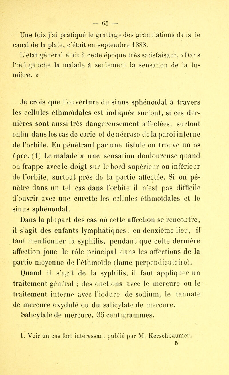 Une fois j'ai pratiqué le grattage des granulations dans le canal de la plaie, c'était en septembre 18S8. L'état général était à cette époque très satisfaisant. «Dans l'œil gauche la malade a seulement la sensation de la lu- mière. » Je crois que l'ouverture du sinus sphénoïdal à travers les cellules éthmoïdales est indiquée surtout, si ces der- nières sont aussi très dangereusement affectées, surtout enfin dans les cas de carie et de nécrose delà paroi interne de l'orbite. En pénétrant par une fistule on trouve un os âpre. (1) Le malade a une sensation douloureuse quand on frappe avec le doigt sur le bord supérieur ou inférieur de l'orbite, surtout près de la partie affectée. Si on pé- nètre dans un tel cas dans l'orbite il n'est pas difficile d'ouvrir avec une curette les cellules éthmoïdales et le sinus sphénoïdal. Dans la plupart des cas où cette affection se rencontre, il s'agit des enfants lymphatiques ; en deuxième lieu, il faut mentionner la syphilis, pendant que cette dernière affection joue le rôle principal dans les affections de la partie moyenne de Téthmoïde (lame perpendiculaire). Quand il s'agit de la syphilis, il faut appliquer un traitement général ; des onctions avec le mercure ou le traitement interne avec L'iodure de sodium, le tannate de mercure oxydulé ou du salicylate de mercure. Salicylate de mercure, 35 centigrammes. 1. Voir un cas fort intéressant publié par M. Kerschbaumer. 5