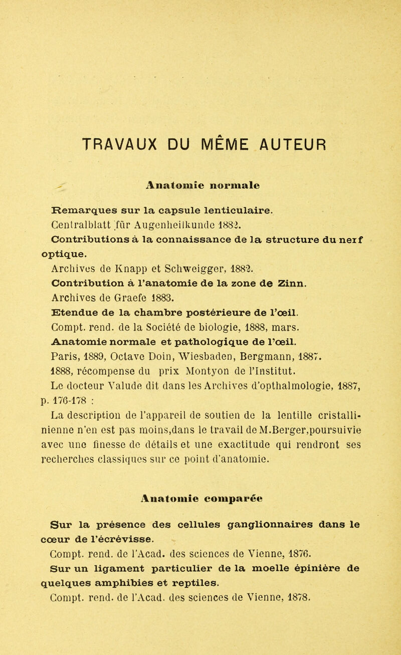 Anatoinie normale Remarques sur la capsule lenticulaire. Centralblatt fùv Augenheilkunde 1882. Contributions à la connaissance de la structure duneif optique. Archives de Knapp et Schweigger, 1882. Contribution à l'anatomie de la zone de Zinn. Archives de Graefe 1883. Etendue de la chambre postérieure de l'oeil. Gompt. rend, de la Société de biologie, 1888, mars. Anatomie normale et pathologique de l'oeil. Paris, 1889, Octave Doin, Wiesbaden, Bergmann, 1887. 1888, récompense du prix Montyon de l'Institut. Le docteur Valude dit dans les Archives d'opthalmologie, 1887, p. 176-178 : La description de l'appareil de soutien de la lentille cristalli- nienne n'en est pas moins,dans le travail de M.Berger,poursuivie avec une finesse de détails et une exactitude qui rendront ses recherches classiques sur ce point d'anatomie. Anatomie comparée Sur la présence des cellules ganglionnaires dans le cœur de l'écrévisse. Gompt. rend, de l'Acad. des sciences de Vienne, 1876. Sur un ligament particulier de la moelle épinière de quelques amphibies et reptiles. Gompt. rend, de l'Acad. des sciences de Vienne, 1878.