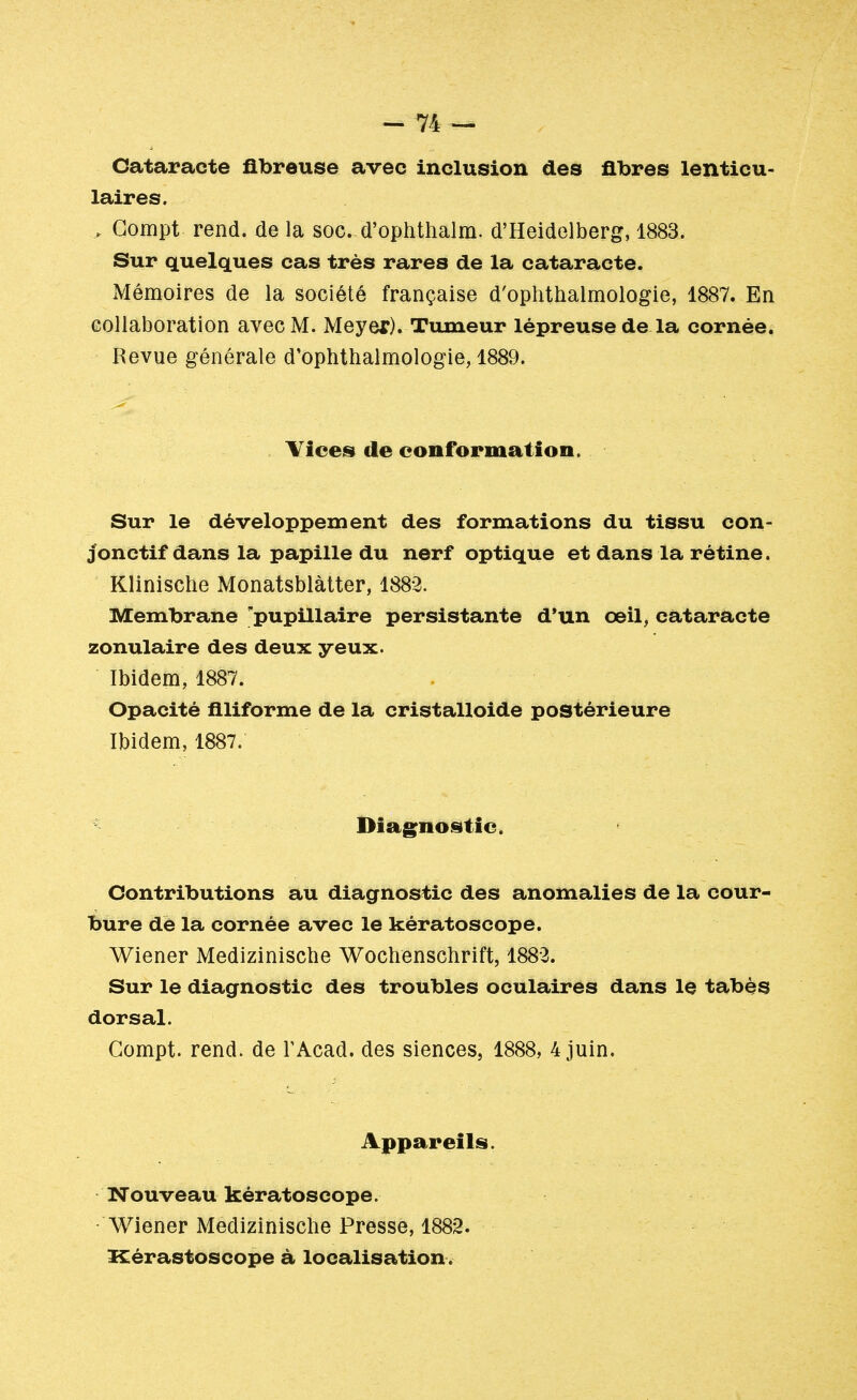 Cataracte fibreuse avec inclusion des fibres lenticu- laires. „ Compt rend, de la soc. d'ophthalm. d'Heidelberg, 1883. Sur quelques cas très rares de la cataracte. Mémoires de la société française d'ophthalmologie, 1887. En collaboration avec M. Meyer). Tumeur lépreuse de la cornée. Revue générale d'ophthalmologie, 1889. Vices de conformation. Sur le développement des formations du tissu con- jonctif dans la papille du nerf optique et dans la rétine. Klinische Monatsblàtter, 1882. Membrane 'pupillaire persistante d'un œil, cataracte zonulaire des deux yeux. Ibidem, 1887. Opacité filiforme de la cristalloide postérieure Ibidem, 1887. Diagnostic. Contributions au diagnostic des anomalies de la cour- bure de la cornée avec le kératoscope. Wiener Medizinische Wochenschrift, 1882. Sur le diagnostic des troubles oculaires dans le tabès dorsal. Gompt. rend, de TAcad. des siences, 1888, 4 juin. Appareils. Nouveau kératoscope. Wiener Medizinische Presse, 1882. Kérastoscope à localisation.