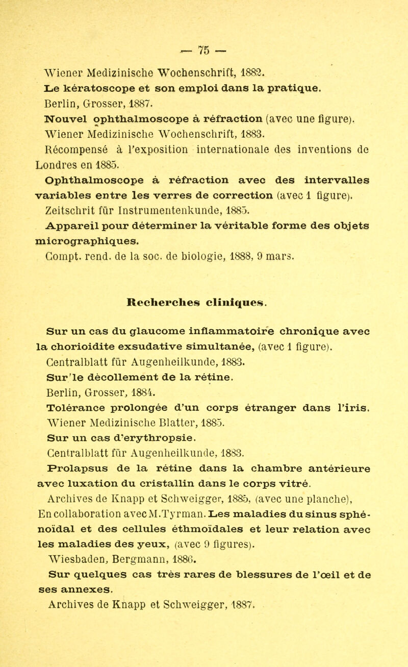Wiener Medizinische Wochenschrift, 1882. Le kératoscope et son emploi dans la pratique. Berlin, Grosser, 1887. Nouvel ophthalmoscope à réfraction (avec une figure). Wiener Medizinische Wochenschrift, 1883. Récompensé à l'exposition internationale des inventions de Londres en 1885. Ophthalmoscope à réfraction avec des intervalles variables entre les verres de correction (avec 1 figure). Zeitschrit fur Instrumentenkunde, 1885. Appareil pour déterminer la véritable forme des objets micrographiques. Gompt. rend, de la soc. de biologie, 1888, 9 mars. Recherches cliniques. Sur un cas du glaucome inflammatoire chronique avec la chorioidite exsudative simultanée, (avec 1 figure). Gentralblatt fur Augenheilkunde, 1883. Sur'le décollement de la rétine. Berlin, Grosser, 1884. Tolérance prolongée d'un corps étranger dans l'iris. Wiener Medizinische Blatter, 1885. Sur un cas d'erythropsie. Gentralblatt fur Augenheilkunde, 1883. Prolapsus de la rétine dans la chambre antérieure avec luxation du cristallin dans le corps vitré. Archives de Knapp et Schweigger, 1885, (avec une planche), En collaboration avecM.Tyrman.Les maladies du sinus sphé- noïdal et des cellules éthmoïdales et leur relation avec les maladies des yeux, (avec 9 figures). Wiesbaden, Bergmann, 1886. Sur quelques cas très rares de blessures de l'œil et de ses annexes. Archives de Knapp et Schweigger, 1887.