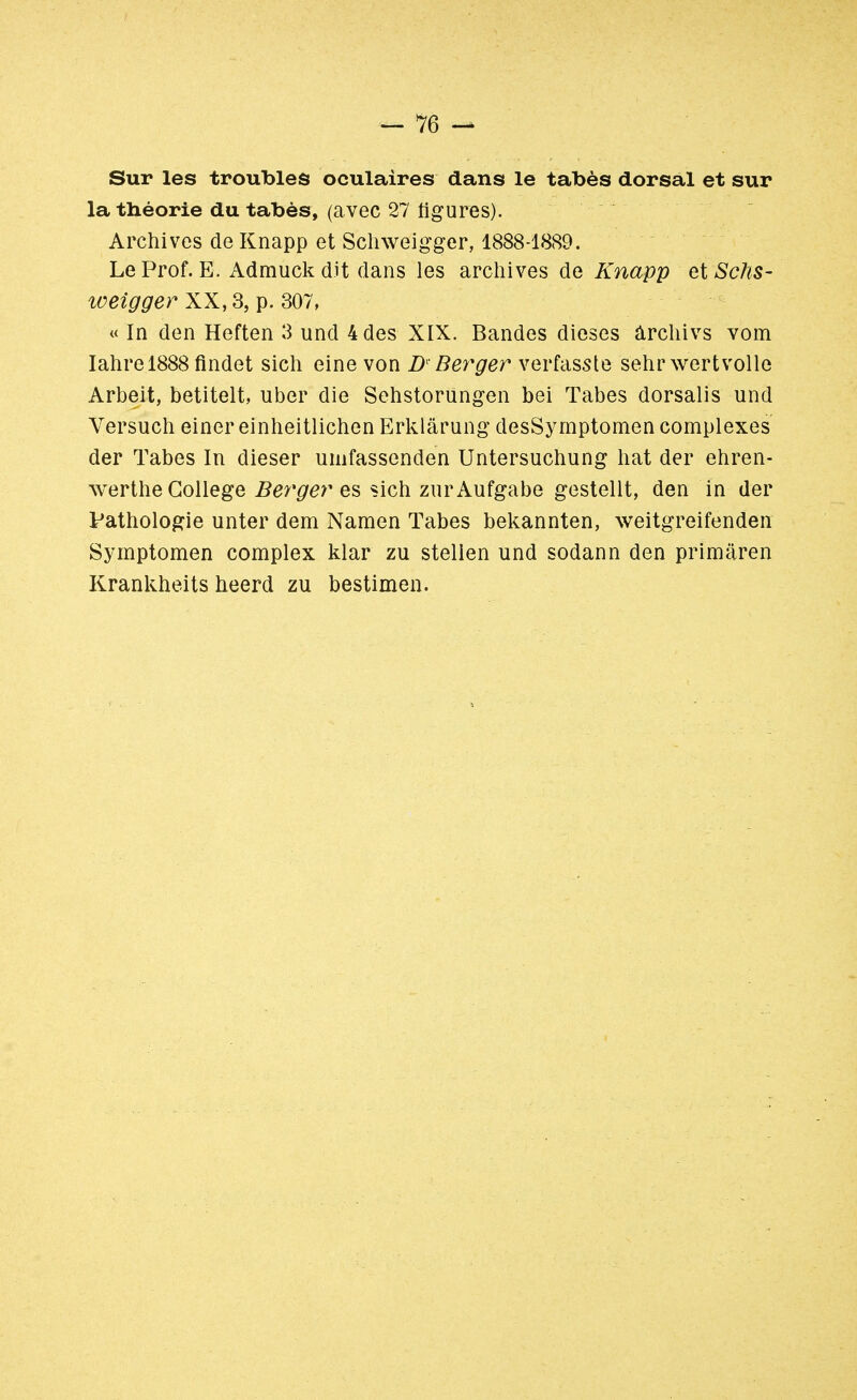 Sur les troubles oculaires dans le tabès dorsal et sur la théorie du tabès, (avec 27 figures). Archives deKnapp et Schweigger, 1888-1889. Le Prof. E. Admuckdit dans les archives de Knapp etSchs- weigger XX, 3, p. 307, « In den Heften 3 und 4 des XIX. Bandes dièses ârchivs vom Iahrel888 findet sien eine von Df Berger verfasste sehrwertvoile Arbeit, betitelt, uber die Sehstorungen bei Tabès dorsalis und Versuch einer einheitlichen Erklârung desSymptomen complexes der Tabès In dieser uinfassenden Untersuchung hat der ehren- werthe Collège Berger es sien zurAufgabe gestellt, den in der Pathologie unter dem Naraen Tabès bekannten, weitgreifenden Symptomen complex klar zu stelien und sodann den primaren Krankheits heerd zu bestimen.