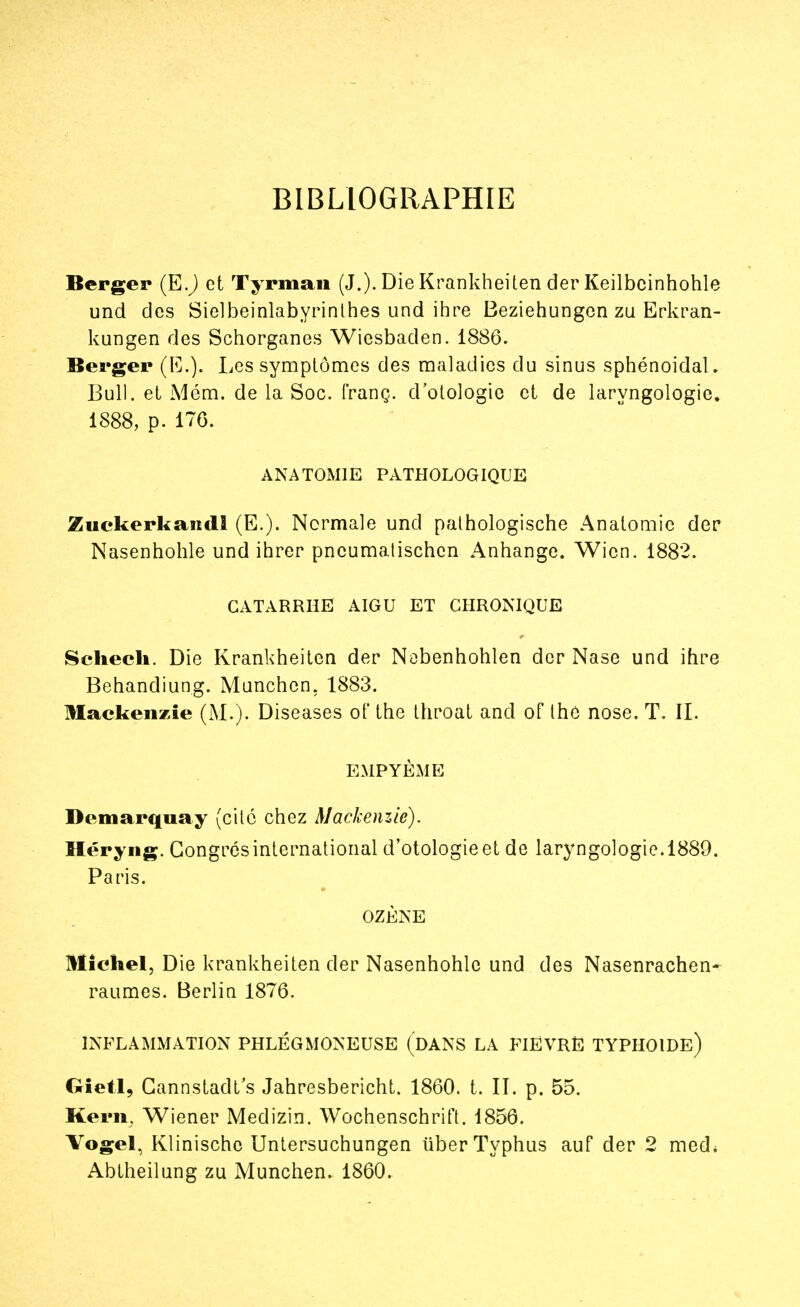 BIBLIOGRAPHIE Berger (E.) et Tyrman (J.). Die Krankheiten der Keilbcinhohle und des Sielbeinlabyrinthes und ihre Beziehungen zu Erkran- kungen des Schorganes Wiesbaclen. 18S6. Berger (E.). Les symptômes des maladies du sinus sphénoidal. Bull, et Mém. de la Soc. franç. d'otologie et de laryngologie. 1888, p. 176. ANATOM1E PATHOLOGIQUE Zuckerkandl (E.). Normale und pathologische Anatomic der Nasenhohle und ihrer pncumalischcn Anhange. Wicn. 1882. CATARRHE AIGU ET CHRONIQUE Schech. Die Krankheiten der Nebenhohlen der Nase und ihre Behandiung. Munchen. 1883. Maekenzie (M.). Diseases of the throat and of thô nose. T. IL EMPYÈME Démarqua y (cité chez Maekenzie). Héryng. Congres international d'otologie et de laryngologie. 1889. Paris. OZÈNE Michel, Die krankheiten der Nasenhohle und des Nasenrachen- raumes. Berlin 1876. INFLAMMATION PHLÉGMONEUSE (DANS LA FIEVRE TYPHOÏDE) Gietl, Cannstadt's Jahresbericht. 1860. t. IL p. 55. Kern, Wiener Medizin. Wochenschrift. 1856. Vogel, Klinische Untersuchungen iiber Typhus auf der 2 med* Abtheilung zu Munchen. 1860.