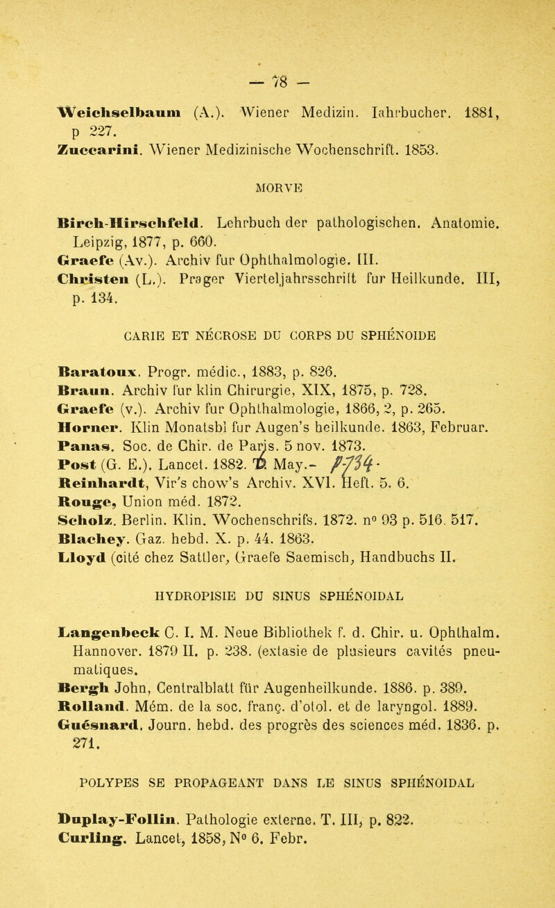 Weichselbaum (A.). Wiener Medizin. Iahrbucher. 1881, p 227. Zuccarini. Wiener Medizinische Wochenschrift. 1853. MORVE Birch-Hîrsehfeld. Lehrbuch der pathologischen. Anatomie. Leipzig, 1877, p. 660. Graefe (Av.). Archiv fur Ophthalmologie. III. Chrîsten (L.). Prager Vierteljahrsschrift fur Heilkunde. III, p. 134. CARIE ET NÉCROSE DU CORPS DU SPHÉNOÏDE Baratoux. Progr. médic, 1883, p. 826. tiraiiii. Archiv fur klin Chirurgie, XIX, 1875, p. 728. Graefe (v.). Archiv fur Ophthalmologie, 1866, 2, p. 265. Horner. Klin Monatsbl fur Augen's heilkunde. 1863, Februar. Panas. Soc. de Ghir. de Pans. 5 nov. 1873. Post (G. E.). Lancet. 1882. D. May.- //^* Reinhardt, Vir's chow's Archiv. XVI. Heft. 5. 6. Rouge, Union méd. 1872. Scholz. Berlin. Klin. Wochenschrifs. 1872. n° 93 p. 516. 517. Blachey. Gaz. hebcl. X. p. 44. 1863. Lloyd (cité chez Sattler,, Graefe Saemisch, Handbuchs II. HYDROPISIE DU SINUS SPHÉNOIDAL Langenbeck C. I. M. Neue Bibliothek f. d. Ghir. u. Ophthalm. Hannover. 1879 II. p. 238. (extasie de plusieurs cavités pneu- matiques. Bergh John, Gentralblatt fur Augenheilkunde. 1886. p. 389. Rolland. Mém. de la soc. franç. d'otol. et de laryngol. 1889. Guésnard. Journ. hebd. des progrès des sciences méd. 1836. p. 271. POLYPES SE PROPAGEANT DANS LE SINUS SPHÉNOIDAL Duplay-Follin. Pathologie externe. T. III, p. 822. Curling. Lancet, 1858, N° 6. Febr.