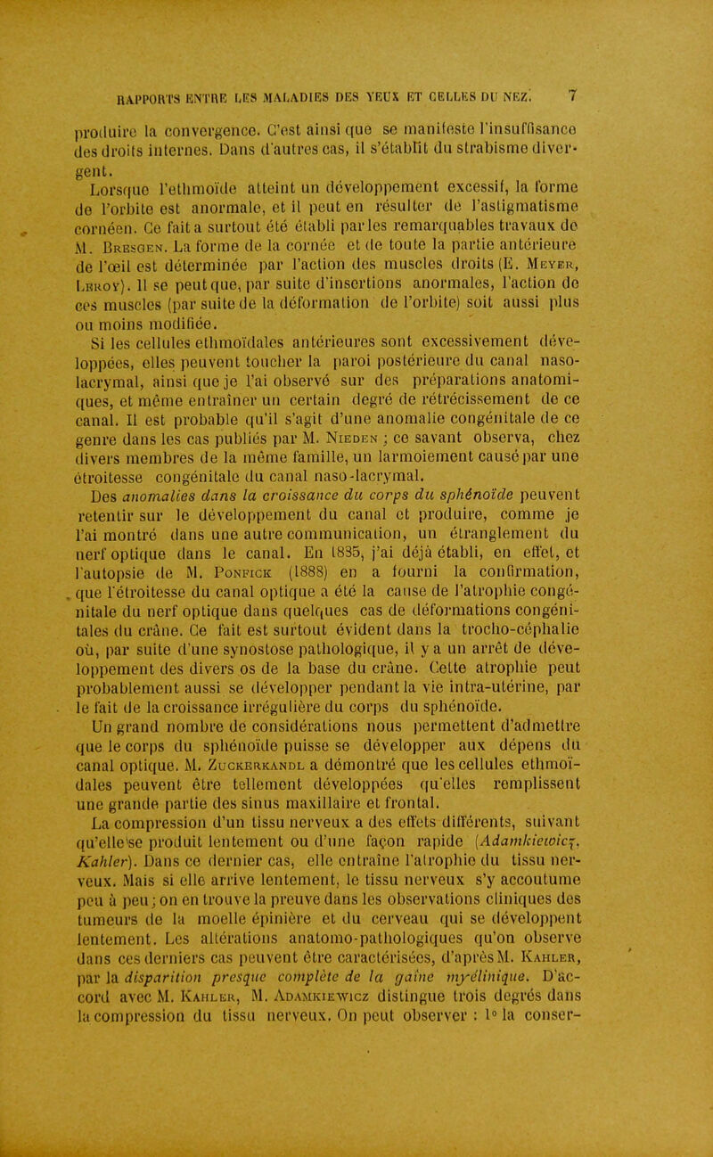 proiluil'o la convergence. C'est ainsi que se manifeste l'insuffisance des droits internes. Dans dautres cas, il s'établit du strabisme diver- gent. Lorsque l'etlimoïde atteint un développement excessif, la (orme de l'orbite est anormale, et il peut en résulter de l'astigmatisme cornéen. Ce fait a surtout été établi parles remarquables travaux de M. Bresgen, La forme de la cornée et de toute la partie antérieure de l'œil est déterminée par l'action des muscles droits (E. Meyer, Lerov). Il se peut que, par suite d'insertions anormales, l'action de ces muscles (par suite de la déformation de l'orbite) soit aussi plus ou moins modifiée. Si les cellules ethmoïdales antérieures sont excessivement déve- loppées, elles peuvent toucher la paroi postérieure du canal naso- lacryraal, ainsi que je l'ai observé sur des préparations anatomi- ques, et même entraîner un certain degré de rétrécissement de ce canal. Il est probable qu'il s'agit d'une anomalie congénitale de ce genre dans les cas publiés par M. Nieden ; ce savant observa, chez divers membres de la même famille, un larmoiement causé par une étroitesse congénitale du canal naso-lacrymal. Des anomalies dans la croissance du corps du sphénoïde peuvent retentir sur le développement du canal et produire, comme je l'ai montré dans une autre communication, un étranglement du nerf optique dans le canal. En 1835, j'ai déjà établi, en effet, et lautopsie de M. Ponfick (1888) en a fourni la confirmation, , que l etroitesse du canal optique a été la cause de l'atrophie congé- nitale du nerf optique dans quelques cas de défoj-mations congéni- tales du crâne. Ce fait est surtout évident dans la trocho-céphalie où, par suite d'une synostose pathologique, il y a un arrêt de déve- loppement des divers os de la base du crâne. Cette atrophie peut probablement aussi se développer pendant la vie intra-utérine, par le fait de la croissance irréguiière du corps du sphénoïde. Un grand nombre de considérations nous permettent d'admettre que le corps du sphénoïde puisse se développer aux dépens du canal optique. M. Zuckerkandl a démontré que les cellules ethmoï- dales peuvent être tellement développées qu'elles remplissent une grande partie des sinus maxillaire et frontal. La compression d'un tissu nerveux a des effets différents, suivant qu'elle'se produit lentement ou d'une façon rapide [Adamkiewic^, Afl/i/(?r). Dans ce dernier cas, elle entraîne l'atrophie du tissu ner- veux. Mais si elle arrive lentement, le tissu nerveux s'y accoutume peu à peu; on en trouve la preuve dans les observations cliniques des tumeurs de la moelle épinière et du cerveau qui se développent lentement. Les altérations anatomo-patliologiques qu'on observe dans ces derniers cas peuvent être caractérisées, d'après M. Kahler, par la disparition presque complète de la gaine vtyélinique. D'ac- cord avec M. Kahler, M. Adamkiewicz dislingue trois degrés dans la compression du tissu nerveux. On peut observer: 1° la conser-