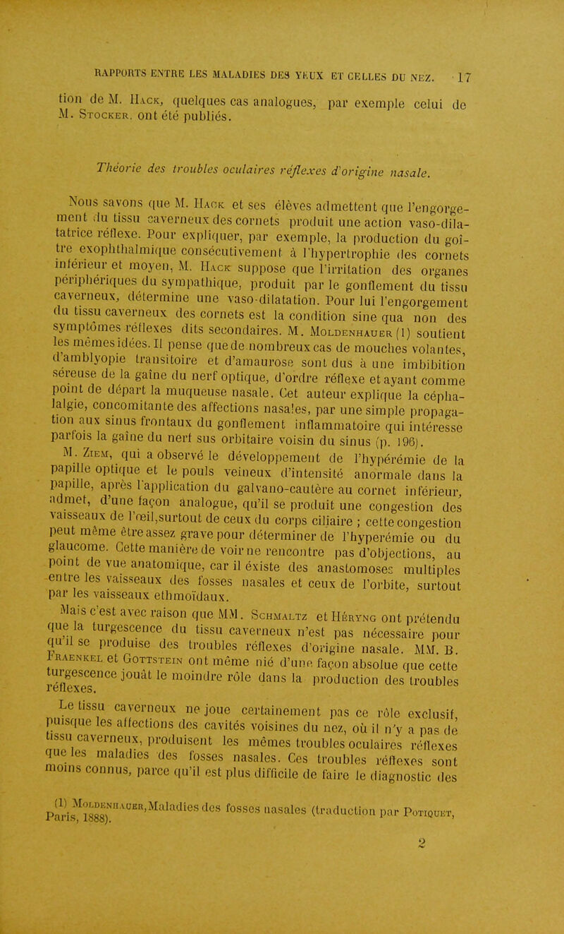 tion (le M. IIack, quelques cas analogues, par exemple celui de M. Stocker, ont été publiés. Théorie des troubles oculaires réflexes d'origine nasale. Nous savons que M. Haok et ses élèves admettent que l'engorge- ment .lu tissu caverneux des cornets produit une action vaso-dila- tatrice réflexe. Pour explirpier, par exemple, la production du goi- tre exopIUhalmi(iue consécutivement à Tliypertrophie des cornets inleneur et moyen, M. Hack suppose que l'irritation des organes périphériques du sympathique, produit par le gonflement du tissu caverneux, détermine une vaso dilatation. Pour lui l'engorgement du tissu caverneux des cornets est la condition sine qua non des symptômes réflexes dits secondaires. M. Moldenhauer (1) soutient les mêmes idées. Il pense que de nombreux cas de mouches volantes damblyopie transitoire et d'amaurose sont dus à une imbibition •séreuse de la gaîne du nerf optique, d'ordre réflexe et ayant comme point de départ la muqueuse nasale. Cet auteur explique la cépha- lalgie, concomitante des affections nasales, par une simple propaga- tion aux sinus frontaux du gonflement inflammatoire qui intéresse parfois la gaîne du nerf sus orbitaire voisin du sinus (p. 196). M. ZiEM, qui a observé le développement de l'hypérémie de la papille optique et le pouls veineux d'intensité anormale dans la papille, après lapplication du galvano-cautère au cornet inférieur admet, d'une façon analogue, qu'il se produit une congestion des vaisseaux de l'œil,surtout de ceux du corps ciliaire ; cette congestion peut même être assez grave pour déterminer de l'hypérémie ou du glaucome. Cette manière de voir ne rencontre pas d'objections, au point de vue anatomique, car il existe des anastomoses multiples entre les vaisseaux des fosses nasales et ceux de l'orbite, surtout par les vaisseaux ethmoïdaux. Mais c'est avec raison que MM. Schmaltz et Héryng ont prétendu que la turgescence du tissu caverneux n'est pas nécessaire pour quilse produise des troubles réflexes d'origine nasale. M.\f. B i^RAENKEL et GoTTSTEiN Ont mèmc nié d'une façon absolue que cette réfîexe?^^^^^^ moindre rôle dans la production des troubles Le tissu caverneux ne joue certainement pas ce rôle exclusif puisque les affections des cavités voisines du nez, où il n'y a pas de issu caverneux, produisent les mêmes troubles oculaires réflexes que les maladies des fosses nasales. Ces troubles réflexes sont moins connus, parce qu'il est plus difficile de faire le diagnostic des Pari.s^^îSs)!'' ''''''^^''^'''^'®'(traduction par Potiqukt, o