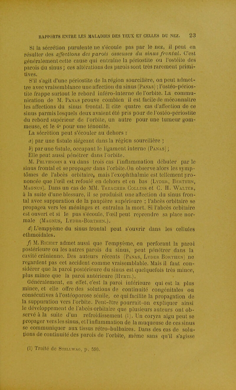 Si la sécrétion purulente ne s'écoule pas par le nez, il peut en résulter des affections des parois osseuses du sinus frontal. O'est généralement cette cause qui entraîne la périostite ou l'ostéite des parois du sinus; ces altérations des parois sont très rarement primi- tives. S'il s'agit d'une périostite de la région sourcilière, on peut admet- tre avec vraisemblance uncailection du sinus (Panas) ; l'ostéo-périos- tite frappe surtout le rebord inféro-interne de l'orbite. La commu- nication de M. Panas prouve combien il est facile do méconnaître les affections du sinus frontal. Il cite quatre cas d'affection de ce sinus parrais lesquels deux avaient été pris pour de l'ostéo-périostite du rebord supérieur de l'orbite, un autre pour une tumeur gom- meuse, et le 4^ pour une ténonite. La sécrétion peut s'écouler au dehors : a] par une fistule siégeant dans la région sourcilière ; b) par une fistule, occupant le ligament interne (Panas) ; Elle peut aussi pénétrer dans l'orbite. M. Peltesohn a vu dans trois cas l'inflammation débuter parle sinus frontal et se propager dans l'orbite.On observe alors les symp- tômes de l'abcès orbitaire, mais l'exophthalmie est tellement pro- noncée que l'œil est refoulé en dehors et en bas (Lyder, Berthen, Magnus). Dans un cas de MM. Treacher Collins et G. II. Walter, à la suite d'une blessure, il se produisit une aiïection du sinus fron- tal avec suppuration de la paupière supérieure ; l'abcès orbitaire se propagea vers les méninges et entraîna la mort. Si Pabcès orbitaire est ouvert et si le pus s'écoule, l'œil peut reprendre sa place nor- male (Magnus, Lyder-Borthen.). i) L'empyème du sinus frontal peut s'ouvrir dans les cellules ethmoïdales. /) M.RicHET admet aussi que l'empyème, en perforant la paroi postérieure ou les autres parois du sinus, peut pénétrer dans la cavité crânienne. Des auteurs récents (Panas, Lyder Borthen) ne regardent, pas cet accident comme vraisemblable. Mais il faut con- sidérer que la paroi postérieure du sinus est quelquefois très mince, plus mince que la paroi antérieure (IIyrtl), Généralement, en effet, c'est la paroi inférieure qui est la plus mince, et elle offre des solutions de continuité congénitales ou consécutives àl'ostéoporoso sénile, ce qui facilite la propagation de la suppuration vers l'orbite. Peut-ôtre pourrait-on expliquer ainsi le développement de l'abcès orbitaire que plusieurs auteurs ont ob- servé à la suite d'un refroidissement (l). Un coryza aigu peut se propager versles sinus, et l'inflammation de lamuqueuse de ces sinus se communiquer aux tissus rétro-bulbaires. Dans des cas de solu- tions de continuité des parois de l'orbite, même sans qu'il s'agisse (I) Traité de Stellwao, p. 590.