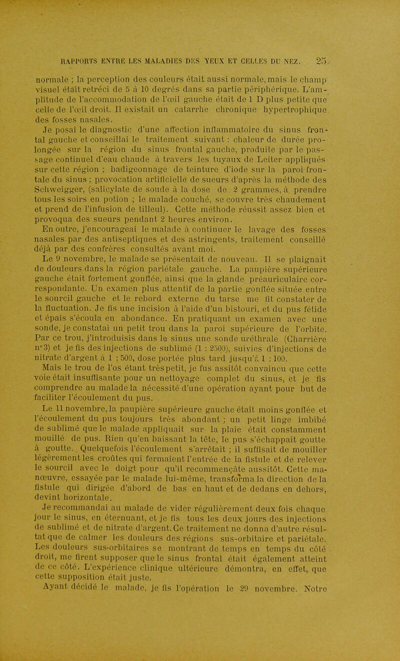 normale ; la perception des couleurs était aussi normale, mais le champ visuel était rétréci de 5 à 10 degTés dans sa partie périphériiiue. L'am- plitude de l'accommodation de l'oeil gauche était de 1 D plus petite que celle de l'œil droit. Il existait un catarrhe chronique hypertrophique des fosses nasales. Je posai le diagnostic d'une afi'ection inflammatoire du sinus fron- tal gauche et conseillai le traitement suivant : chaleur de durée pro- longée sur la région du sinus frontal gauche, produite par le pas- .sage continuel d'eau chaude à travers les tuyaux de Leiter appliqués sur cette région ; badigeonnage de teinture d'iode sur la paroi fron- tale du sinus ; provocation artificielle de sueurs d'après la méthode des Schweigger, (salicylate de soude à la dose de 2 gi-amines, à prendre tous les soirs en potion ; le malade couché, se couvre très chaudement et prend de l'infusion de tilleul). Cette méthode réussit assez bien et provoqua des svieurs pendant 2 heures environ. En outre, j'encourageai le malade à continuer le lavage des fosses nasales par des antiseptiques et des astringents, traitement conseillé déjà par des confrères consultés avant moi. Le 9 novembre, le malade se présentait de nouveau. Il se plaignait de douleurs dans la région pariétale gauche. La paupière supérieure gauche était fortement gonflée, ainsi que la glande préauriculaire cor- respondante. Un examen plus attentif de la partie gondée située entre le sourcil gauche et le rebord externe du tarse me lit constater de la fluctuation. Je fis une incision à l'aide d'un bistouri, et du pus fétide et épais s'écoula en abondance. En pratiquant un examen avec une sonde, je constatai un petit trou dans la paroi supérieure de l'orbite. Par ce trou, j'introduisis dans le sinus une sonde uréthrale (Gharrière n°.3) et je fis des injections de sublimé (1 : 2500), suivies d'injections de nitrate d'argent à 1 : 500, dose portée plus tard jusqu'à 1 :100. Mais le trou de l'os étant très petit, je fus assitôt convaincu que cette voie était insuflisante pour un nettoyage complet du sinus, et je lis comprendre au malade la nécessité d'une opération ayant pour but de faciliter l'écoulement du pus. Le 11 novembre, la paupière .supérieure gauche était moins gonflée et l'écoulement du pus toujours très abondant ; un petit linge imbibé de sublimé que le malade appliquait sur la plaie était constamment mouillé de pus. Rien qu'en baissant la tête, le pus s'échappait goutte à goutte.. Quelquefois l'écoulement s'arrêtait ; il suffisait de mouiller légèrement les croûtes qui fermaient l'entrée de la fistule et de relever le sourcil avec le doigt pour qu'il recommençàte aussitôt. Cette ma- nœuvre, essayée par le malade lui-même, transforma la direction de la fistule qui dirigée d'abord de bas en haut et de dedans en dehors, devint horizontale. Je recommandai au malade de vider régulièrement deux fois chaque jour le sinus, en éternuant, et je fis tous les deux jours des injections de sublimé et de nitrate d'argent. Ce traitement ne donna d'autre résul- tat que de calmer les douleurs des régions sus-orbitaire et pariétale. Les douleurs sus-orbitaires se montrant de temps en temps du côté droit, me firent supposer que le sinus frontal était également atteint de ce côté. L'expérience clinique ultérieure démontra, en effet, que celte supposition était juste. Ayant décidé le malade, je fis l'opération le 29 novembre. Notre