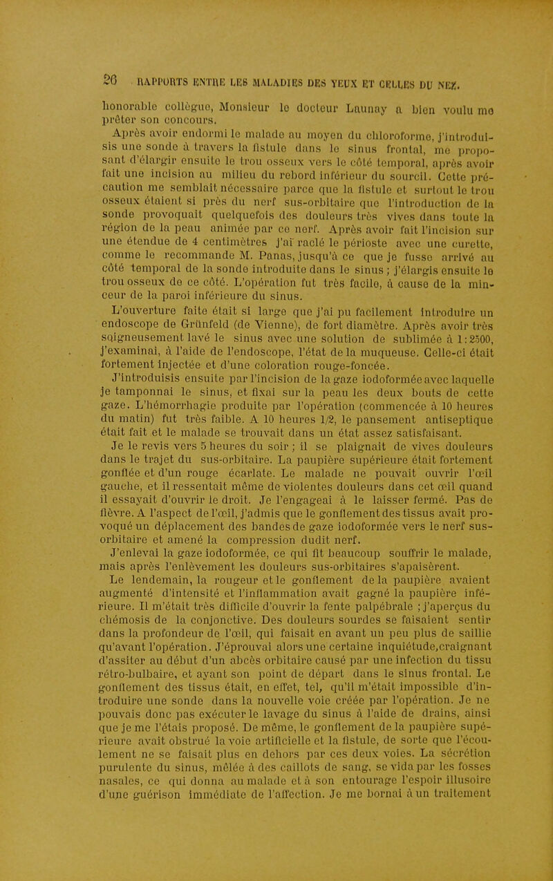 honorable collègue, Monsieur lo docteur Launay a bien voulu mo prêter son concours. Après avoir endormi le malade au moyen du chloroforme, j'introdui- sis une sonde à travers la fistule dans le sinus frontal, me propo- sant d'olar}>'ir ensuite le trou osseux vers lo côté temporal, après avoir l'ait une incision au milieu du rebord inférieur du sourcil. Celte pré- caution me semblait nécessaire parce que la fistule et surtout le trou osseux élaiont si près du nerf sus-orbitaire que l'introduction de la sonde provoquait quelquefois des douleurs très vives dans toute la région de la peau animée par ce nerf. Après avoir fait l'incision .sur une étendue de 4 centimètres j'ai raclé le périoste avec une curette, comme le recommande M. Panas, jusqu'à ce que je fusse arrivé au côté temporal de la sonde introduite dans le sinus ; j'élargis ensuite lo trou osseux de ce côté. L'opération fut très facile, à cause de la min- ceur de la paroi inférieure du sinus. L'ouverture faite était si large que j'ai pu facilement introduire un endoscope de Griinfeld (de Vienne), de fort diamètre. Après avoir très soigneusement lavé le sinus avec une solution de sublimée à 1:2500, j'examinai, à l'aide de l'endoscope, l'état delà muqueuse. Celle-ci était fortement injectée et d'une coloration rouge-foncée. J'introduisis ensuite par l'incision de la gaze iodoformée avec laquelle je tamponnai le sinus, et fixai sur la peau les deux bouts de cette gaze. L'hémorrhagie produite par l'opération (commencée à 10 heures du matin) fut très faible. A 10 heures 1/2, le pansement antiseptique était fait et le malade se trouvait dans un état assez satisfaisant. Je le revis vers 5 heures du soir ; il se plaignait de vives douleurs dans le trajet du sus-orbitaire. La paupière supérieure était fortement gonflée et d'un rouge écarlate. Le malade ne pouvait ouvrir l'œil gauche, et il ressentait môme de violentes douleurs dans cet œil quand il essayait d'ouvrir le droit. Je l'engageai à le laisser fermé. Pas de lièvre. A l'aspect de l'œil, j'admis que le gonflement des tissus avait pro- voqué un déplacement des bandes de gaze iodoformée vers le nerf sus- orbitaire et amené la compression dudit nerf. J'enlevai la gaze iodoformée, ce qui flt beaucoup souffrir le malade, mais après l'enlèvement les douleurs sus-orbitaires s'apaisèrent. Le lendemain, la rougeur et le gonflement de la paupière avaient augmenté d'intensité et l'inflammation avait gagné la paupière infé- rieure. Il m'était très diflîcile d'ouvrir la fente palpébrale ; j'aperçus du chémosis de la conjonctive. Des douleurs sourdes se faisaient sentir dans la profondeur de l'œil, qui faisait en avant un peu plus de saillie qu'avant l'opération. J'éprouvai alors une certaine inquiétude.craignant d'as.siter au début d'un abcès orbitaire causé par une infection du tissu rétro-bulbaire, et ayant son point de départ dans le sinus frontal. Le gonflement des tissus était, en effet, tel, qu'il m'était impossible d'in- troduire une sonde dans la nouvelle voie créée par l'opération. Je ne pouvais donc pas exécuter le lavage du sinus à l'aide de drains, ainsi que je me l'étais proposé. De môme, le gonflement de la paupière supé- rieure avait obstrué la voie artiflcielle et la fistule, de sorte que l'écou- lement ne se faisait plus en dehors par ces deux voies. La sécrétion purulente du sinus, môlée à des caillots de sang, se vida par les fosses nasales, ce qui donna au malade et à son entourage l'espoir illusoire d'ujie guérison immédiate de l'afl'ection. Je me bornai à un traitement