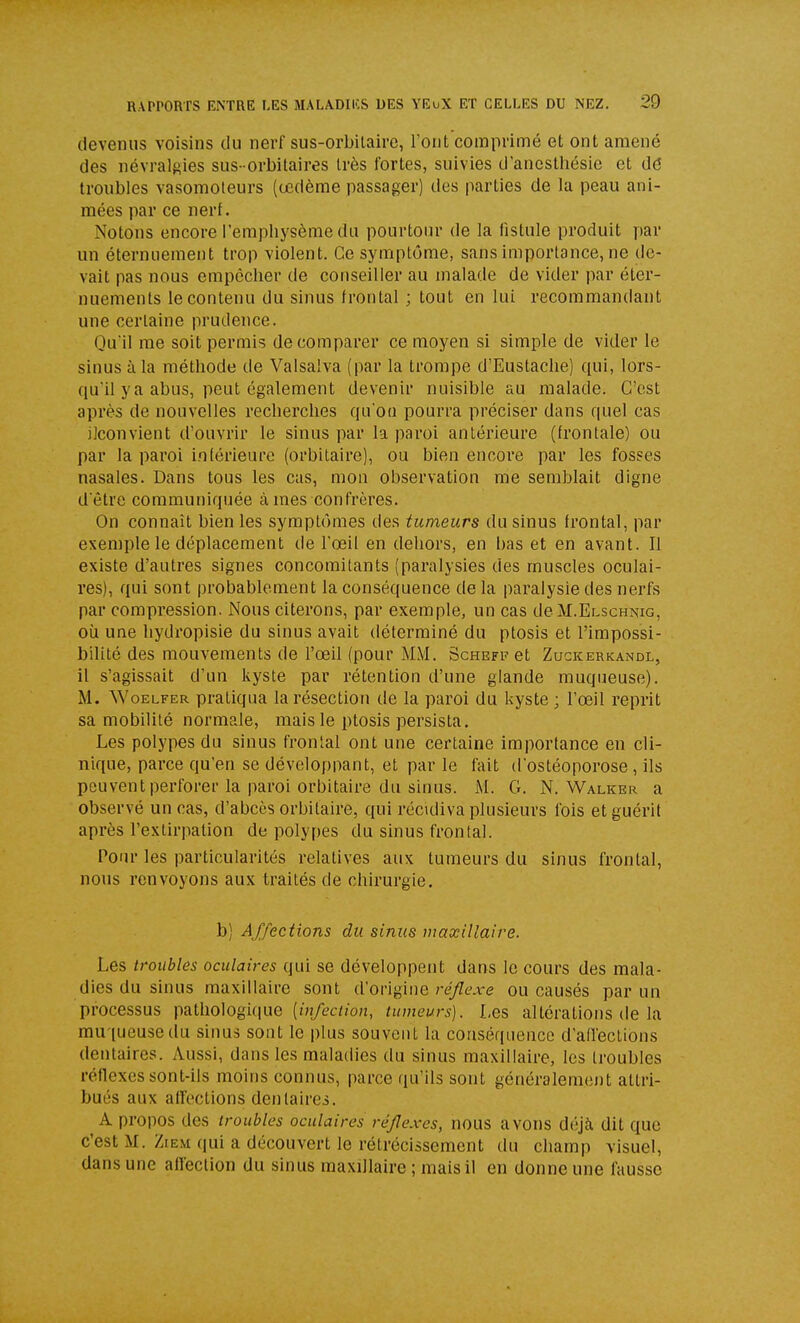 devenus voisins du nerf sus-orbilaire, l'ont comprimé et ont amené des névralgies sus- orbitaires Irès fortes, suivies d'ancsthésle et dé troubles vasomoleurs (œdème passager) des parties de la peau ani- mées par ce nerf. Notons encore l'emphysème du pourtour de la fistule produit par un éternuement trop violent. Ce symptôme, sans importance, ne de- vait pas nous empêcher de conseiller au malade de vider par éter- nuements le contenu du sinus frontal ; tout en lui recommandant une certaine prudence. Qu'il me soit permis de comparer ce moyen si simple de vider le sinus à la méthode de Valsalva (par la trompe d'Eustache) qui, lors- qu'il y a abus, peut également devenir nuisible au malade. C'est après de nouvelles recherches qu'oa pourra préciser dans quel cas ilconvient d'ouvrir le sinus par la paroi antérieure (frontale) ou par la paroi inférieure (orbitaire), ou bien encore par les fosses nasales. Dans tous les cas, mou observation me semblait digne d'être communiquée à mes confrères. On connaît bien les symptômes des tumeurs du sinus frontal, par exemple le déplacement de l'œil en dehors, en bas et en avant. Il existe d'autres signes concomitants (paralysies des muscles oculai- res), qui sont probablement la conséquence de la paralysie des nerfs par compression. Nous citerons, par exemple, un cas deM.ELscHNic, où une hydropisie du sinus avait déterminé du ptosis et l'impossi- bilité des mouvements de l'œil (pour MM. Schefi? et Zugkerkandl, il s'agissait d'un kyste par rétention d'une glande muqueuse). M. WoELFER pratiqua la résection de la paroi du kyste; l'œil reprit sa mobilité normale, mais le ptosis persista. Les polypes du sinus frontal ont une certaine importance en cli- nique, parce qu'en se développant, et par le fait d'ostéoporose, ils peuvent perforer la paroi orbitaire du sinus. M. G. N. Walker a observé un cas, d'abcès orbitaire, qui récidiva plusieurs fois et guérit après l'extirpation de polypes du sinus frontal. i^our les particularités relatives aux tumeurs du sinus frontal, nous renvoyons aux traités de chirurgie. b) Affections du sinus maxillaire. Les troubles oculaires qui se développent dans le cours des mala- dies du sinus maxillaire sont d'ovlgine ré/lexe ou causés par un processus pathologique (in/eci/on, tumeurs). Les altérations de la muqueuse du sinus sont le plus souvent la conséquence d'affections dentaires. Aussi, dans les maladies du sinus maxillaire, les troubles réflexes sont-ils moins connus, parce qu'ils sont généralement attri- bués aux alTections dentaires. A propos des troubles oculaires réflexes, nous avons déjà, dit que c'est M. ZtEM qui a découvert le rétrécissement du champ visuel, dans une alleclion du sinus maxillaire ; mais il en donne une fausse