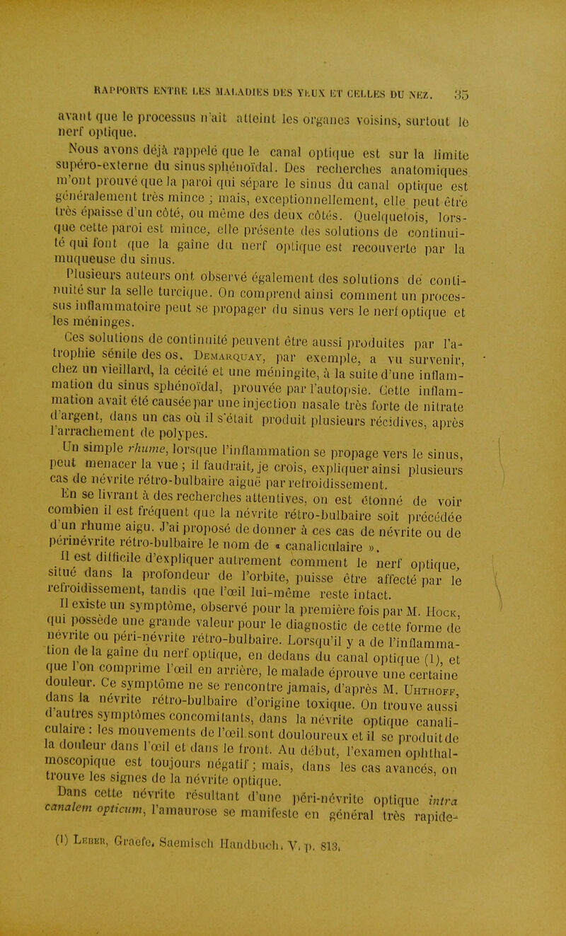 RAPIKÎRTS ENTRli LliS MALADIliS U1£S Yl'.UX ET a-XLES DU iMîZ. 85 avant que le processus n'ait atteint les organes voisins, surtout lo nerf optique. Nous avons déjà rappcMc que le canal optique est sur la limite supéro-cxterue du sinussphénoïdal. Des recherches anatomiques m'ont prouvé que la paroi qui sépare le sinus du canal optique est généralement très mince ; mais, exceptionnellement, elle peut être très éiwisse d'un côté, ou même des deux côtés. Quelquetois, lors- que cette paroi est mince,, elle présente des solutions de continui- té qui font que la gaine du nerf optique est recouverte par la muqueuse du sinus. Plusieurs auteurs ont observé également des solutions de conti- nuité sur la selle turcique. On comprend ainsi comment un proces- sus inflammatoire peut se propager du sinus vers le nerf optique et les méninges. Ces solutions de continuité peuvent être aussi produites par l'a- trophie sénile des os. Demarquay, par exemple, a vu survenir, chez un vieillard, la cécité et une méningite, à la suite d'une inflam- mation du sinus sphénoïdal, prouvée par l'autopsie. Cotte inflam- mation avait été causée par une injection nasale très forte de nitrate d'argent, dans un cas où il s était produit plusieurs récidives, après 1 arrachement de polypes. Un simple rhume, lorsque l'inflammation se propage vers le sinus, peut menacer la vue ; il faudrait, je crois, expliquer ainsi plusieurs cas de névrite rétro-bulbaire aiguë par refroidissement. En se livrant cà des recherches attentives, on est étonné de voir combien il est fréquent que la névrite rétro-bulbaire soit précédée d un rhume aigu. J'ai proposé de donner à ces cas de névrite ou de perinevrite rétro-bulbaire le nom de « canaliculaire ». Il est difficile d'expliquer autrement comment le nerf optique situe dans la profondeur de l'orbite, puisse être affecté par le refroidissement, tandis que l'œil lui-môme reste intact. Il existe un symptôme, observé pour la première fois par M. Hock qui possède une grande valeur pour le diagnostic de cette forme de névrite ou péri-névrite rétro-bulbaire. Lorsqu'il y a de l'inflamma- tion delà gaine du nerf optique, en dedans du canal optique (1) et que 1 on comprime l'œil en arrière, le malade éprouve une certaine douleur. Ce symptôme ne se rencontre jamais, d'après M. Uhthoff dans la névrite rétro-bulbaire d'origine toxique. On trouve aussi d autres symptômes concomitants, dans la névrite optique canali- culaire : les mouvements de l'œil.sont douloureux et il se produitde la douleur dans l'œil et dans le front. Au début, l'examen ophtlial- moscopique est toujours négatif ; mais, dans les cas avancés, on tiouve les signes de la névrite optique. Dans cette névrite résultant d'une péri-névrite optique întra c««a/e;n o;,<,c»m, lamaurose se manifeste en général très rapide-^ (1) Lebeu, Gracfe, Saemisch Handlju<Mi. V, v- 813.