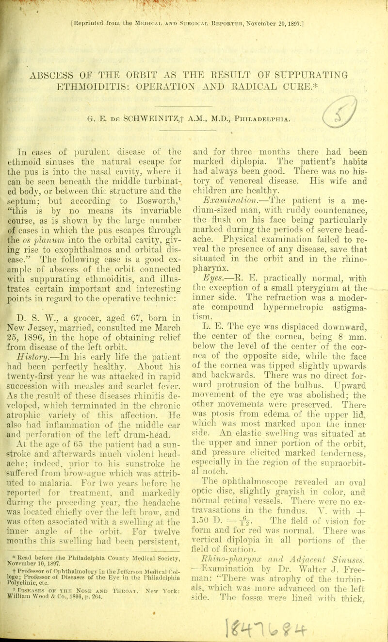 [Reprinted from the Medical and Surgical Reporter, November 20,1897.] ABSCESS OF THE OEBIT AS THE RESULT OF SUPPURATING ETHMOIDITIS: OPERATION AND RADICAL CURE.* G. E. de SCHWEINJTZ,t A.M., M.D., Philadelphia. In cases of purulent disease oi' the ethmoid sinuses the natural escape for the pus is into the nasal cavity, where it can be seen beneath the middle turbinat- ed body, or between thie structure and the septum; but according to Bosworth,1 this is by no means its invariable course, as is shown by the large number of cases in which the pus escapes through the os planum into the orbital cavity, giv- ing rise to exophthalmos and orbital dis- ease. The following case is a good ex- ample of abscess of the orbit connected with suppurating ethmoiditis, and illus- trates certain important and interesting points in regard to the operative technic: D. S. W., a grocer, aged 67, born in New Jersey, married, consulted me March 25, 1896, in the hope of obtaining relief from disease of the left orbit. History.—In his early life the patient- had been perfectly healthy. About his twenty-first year he was attacked in rapid succession with measles and scarlet fever. As the result of these diseases rhinitis de- veloped, which terminated in the chronic atrophic variety of this affection. He also had inflammation of the middle ear and perforation of the left drum-head. At the age of 65 the patient had a sun- stroke and afterwards much violent head- ache: in deed, prior to his sunstroke he suffered from brow-ague which was attrib- uted to malaria. For two years before he reported for treatment, and markedly during the preceding year, the headache was located chiefly over the left brow, and was often associated with a swelling at the inner angle of the orbit. For twelve months this swelling had been persistent, * Read before the Philadelphia Countv Medical Society, Novomber 10, 1897. t Professor of Ophthalmology in the Jefferson Medical Col- lege; Professor of Diseases of the Eve in the Philadelphia Polyclinic, etc. 1 Diseases of the Nose and Throat. New York: William Wood A; Co., 1896, p. 264. and for three months there had been marked diplopia. The patient's hahite had always been good. There was no his- tory of venereal disease. His wife and children are healthy. Examination.—The patient is a me- dium-sized man, with ruddy countenance, the flush on his face being particularly marked during the periods of severe head- ache. Physical examination failed to re- veal the presence of any disease, save that situated in the orbit and in the rhino- pharynx. Eyes.—B. E. practically normal, with the exception of a small pterygium at the inner side. The refraction was a moder- ate compound hypermetropic astigma- tism. L. E. The eye was displaced downward, the center of the cornea, being 8 mm. below the level of the center of the cor- nea of the opposite side, while the face of the cornea was tipped slightly upwards and backwards. There was no direct for- ward protrusion of the bulbus. Upward movement of the eye was abolished; the other movements were preserved. There was ptosis from edema of the upper lid, which was most marked upon the inner side. An elastic swelling was situated at the upper and inner portion of the orbit, and pressure elicited marked tenderness, especially in the region of the supraorbit- al notch. The ophthalmoscope revealed an oval optic disc, slightly grayish in color, and normal retinal vessels. There were no ex- travasations in the fundus. Y. with -f- 1.50 D. = The field of vision for form and for red was normal. There was vertical diplopia in all portions of the field of fixation. ■ • Rhino-pharynx and Adjacent Sinuses. —Examination by Dr. Walter J. Free- man: There was atrophy of the turbin- als, which was more advanced on the left side. The fossae were lined with thick,