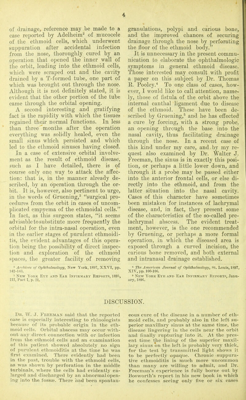 of drainage, reference may be made to a ease reported by Adelheim2 of mucocele of the ethmoid cells, which underwent suppuration after accidental infection from the nose, thoroughly cured by an operation that opened the inner wall of the orbit, leading into the ethmoid cells, which were scraped out and the cavity drained by a T-formed tube, one part of which was brought out through the nose. Although it is not definitely stated, it is evident that the other portion of the tube came through the orbital opening. A second interesting and gratifying fact is the rapidity with which the tissues regained their normal functions. In less than three^months after the operation everything was solidly healed, even the small sinus which persisted and which led to the ethmoid sinuses having closed. In a case of extensive orbital involve- ment as the result of ethmoid disease, such as I have detailed, there is of course only one way to attack the affec- tion: that is, in the manner already de- scribed, by an operation through the or- bit. It is, however, also pertinent to urge, in the words of G-ruening,3 surgical pro- cedures from the orbit in cases of uncom- plicated empyema of the ethmoidal cells. In fact, as this surgeon states, it seems advisable to substitute more frequently the orbital for the intra-nasal operation, even in the earlier stages of purulent ethmoidi- tis, the evident advantages of this opera- tion being the possibility of direct inspec- tion and exploration of the ethmoid spaces, the greater facility of removing 2 Archives of Ophthalmology, New York, 1897, XXVI, pp. 142-143. 3 New York Eye and Ear Infirmary Reports, 1895, III, Part I, p. 21. granulations, polypi and carious bone, and the improved chances of securing drainage through the nose by perforating the floor of the ethmoid body. It is unnecessary in the present commu- nication to elaborate the ophthalmologic symptoms in general ethmoid disease. Those interested may consult with profit a paper on this subject by Dr. Thomas E. Pooley.4 To one class of cases, how- ever, I would like to call attention, name- ly, those of fistula of the orbit above the internal canthal ligament due to disease of the ethmoid. These have been de- scribed by Gruening,5 and he has effected a cure by forcing, with a strong probe, an opening through the base into the nasal cavity, thus facilitating drainage through the nose. In a recent case of this kind under my care, and by my re- quest also examined by Dr. Walter J. Freeman, the sinus is in exactly this posi- tion, or perhaps a little lower down, and through it a probe may be passed either into the anterior frontal cells, or else di- rectly into the ethmoid, and from the latter situation into the nasal cavity. Cases of this character have sometimes been mistaken for instances of lachrymal disease, and, in fact, they present some of the characteristics of the so-called pre- lachrymal abscess. The evident treat- ment, however, is the one recommended by G-ruening, or perhaps a more formal operation, in which the diseased area is exposed through a curved incision, the carious bone removed, and both external and intranasal drainage established. 4 The American Journal of Ophthalmology, St. Louis, 1897, XIV, pp. 100-106. . 5 New York Eye and Ear Infirmary Report?, Janu- ary, 1896. DISCUSSION. De. W. J. Freeman said that the reported case is especially interesting to rhino!ogists because of its probable origin in the eth- moid cells. Orbital abscess may occur with- out any direct connection with or infection from the ethmoid cells and an examination of this patient showed absolutely no sign of purulent ethmoiditis at the time he was first examined. There evidently had been in the past, trouble with the ethmoid cells, as was shown by perforation in the middle turbinals, where the cells had evidently en- larged and discharged by an abnormal open- ing into the fossse. There had been spontan- eous cure of the disease in a number of eth- moid cells, and probably also in the left su- perior maxillary sinus at the same time, the disease lingering in the cells near the orbit and finally rupturing into it. At the pres- ent time the lining of the superior maxil- lary sinus on the left is probably very thick, for the test by transmitted light shows it to be perfectly opaque. Chronic suppura- tive ethmoiditis is much more uncommon than many are willing to admit, and Dr. Freeman's experience is fully borne out by Bosworth's report in his new book in which he confesses seeing only five or six cases