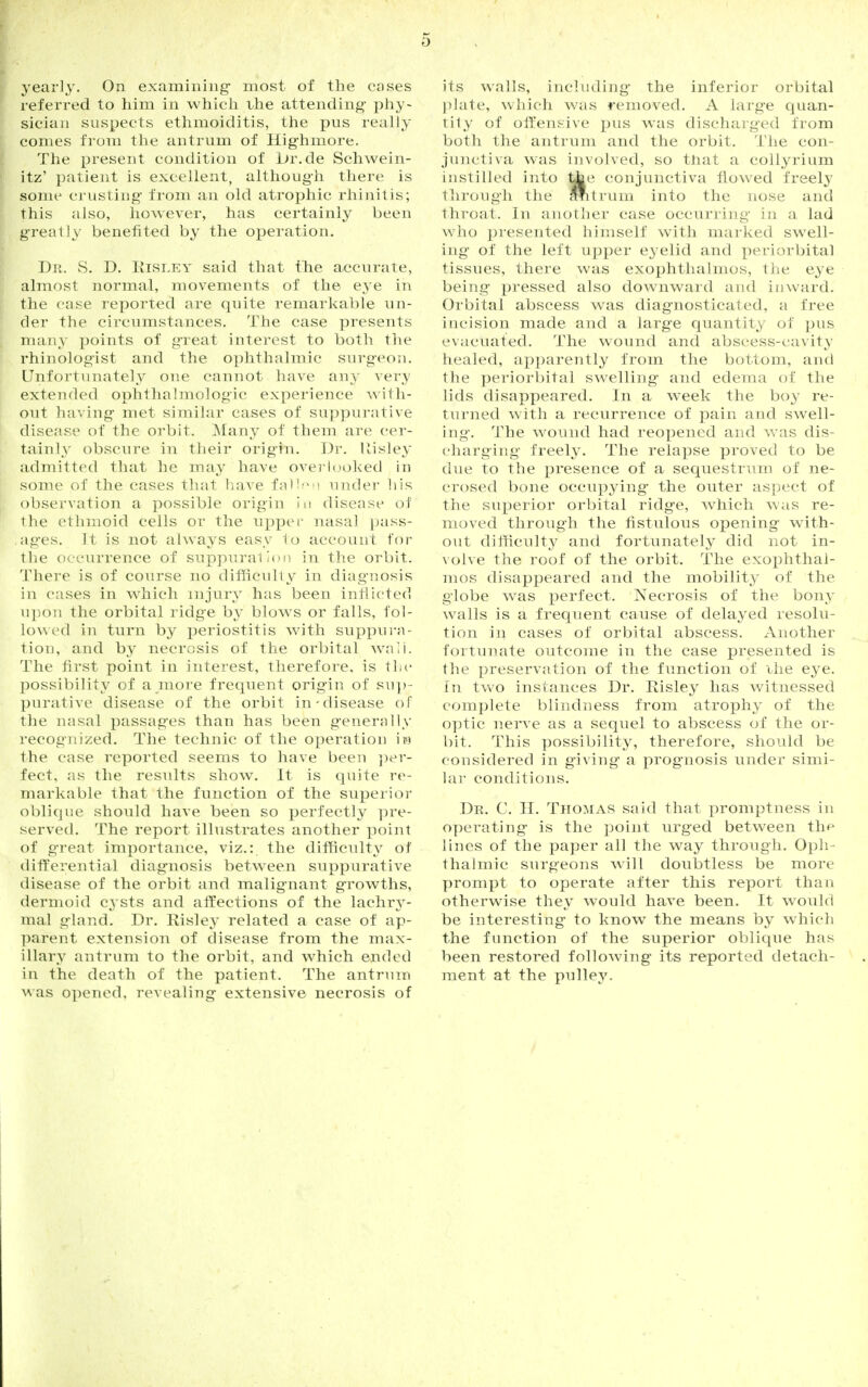 yearly. On examining- most of the cases referred to him in which the attending- phy- sician suspects ethmoiditis, the pus really comes from the antrum of Hig-hmore. The present condition of Jjr.de Sehwein- itz' patient is excellent, althoug-h there is some crusting from an old atrophic rhinitis; this also, however, has certainly been greatly benefited by the operation. Dr. S. D. Kisley said that the accurate, almost normal, movements of the eye in the case reported are quite remarkable un- der the circumstances. The case presents many points of great interest to both the rhinologist and the ophthalmic surgeon. Unfortunately one cannot have any very extended ophthalmologic experience with- out having met similar cases of suppurative disease of the orbit. Many of them are cer- tainly obscure in their origin. Dr. Uisley admitted that he may have overlooked in some of the cases that have fallen under his observation a possible origin in disease of the ethmoid cells or the upper nasal pass- ages. It is not always easy to account for the occurrence of suppuration in the orbit. There is of course no difficulty in diagnosis in cases in which injury has been inflicted upon the orbital ridge by blows or falls, fol- lowed in turn by periostitis with suppura- tion, and by necrosis of the orbital wnii. The first point in interest, therefore, is the possibility of a more frequent origin of sup- purative disease of the orbit in-disease of the nasal passages than has been generally recognized. The technic of the operation m the case reported seems to have been per- fect, as the results show. It is quite re- markable that the function of the superior oblique should have been so perfectly pre- served. The report illustrates another point of great importance, viz.: the difficulty of differential diagnosis between suppurative disease of the orbit and malignant growths, dermoid cysts and affections of the lachry- mal gland. Dr. Risley related a case of ap- parent extension of disease from the max- illary antrum to the orbit, and which ended in the death of the patient. The antrum was opened, revealing extensive necrosis of its walls, including the inferior orbital plate, which was removed. A large quan- tity of Offensive pus was discharged from both the antrum and the orbit. The con- junctiva was involved, so tnat a collyrium instilled into ^e conjunctiva flowed freely through the Shtrum into the nose and throat. In another case occurring in a lad who presented himself with marked swell- ing- of the left upper eyelid and periorbital tissues, there was exophthalmos, the eye being pressed also downward and inward. Orbital abscess wTas diagnosticated, a free incision made and a large quantity of pus evacuated. The wound and abscess-cavity healed, apparently from the bottom, and the periorbital swelling and edema of the lids disappeared. In a week the boy re- turned with a recurrence of pain and swell- ing. The wound had reopened and was dis- charging freely. The relapse proved to be due to the presence of a sequestrum of ne- crosed bone occupying the outer aspect of the superior orbital ridge, which was re- moved through the fistulous opening with- out difficulty and fortunately did not in- volve the roof of the orbit. The exophthal- mos disappeared and the mobility of the globe was perfect. Necrosis of the bony walls is a frequent cause of delayed resolu- tion in cases of orbital abscess. Another fortunate outcome in the case presented is the preservation of the function of ilie eye. tn two instances Dr. Risley has witnessed complete blindness from atrophy of the optic nerve as a sequel to abscess of the or- bit. This possibility, therefore, should be considered in giving a prognosis under simi- lar conditions. Dr. C. H. Thomas said that promptness in operating is the point urged between the lines of the paper all the way through. Oph- thalmic surgeons will doubtless be more prompt to operate after this report than otherwise they would have been. It would be interesting to know the means by which the function of the superior oblique has been restored folloAving its reported detach- ment at the pulley.