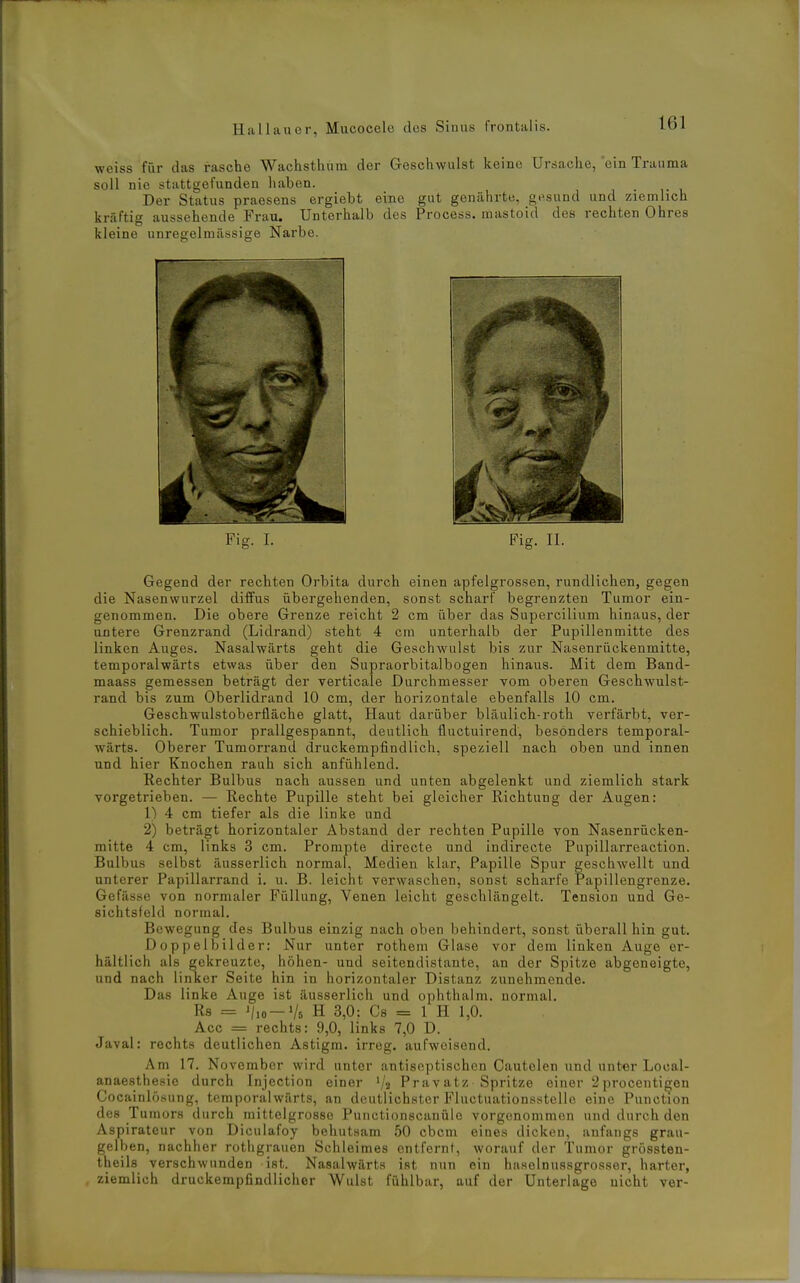 weiss für das rasche Wachstliura der Gescliwulst keine Ursache, ein Trauma soll nie stattgefunden liaben. Der Status praesens ergiebt eine gut genährte, gesund und ziemlich kräftig aussehende Frau. Unterhalb des Process. mastoid des rechten Ohres kleine unregelmässige Narbe. Fig. I. Fig. II. Gegend der rechten Orbita durch einen apfelgrossen, rundlichen, gegen die Nasenwurzel diffus übergehenden, sonst scharf begrenzten Tumor ein- genommen. Die obere Grenze reicht 2 cm über das Supercilium hinaus, der untere Grenzrand (Lidrand) steht 4 cm unterhalb der Pupillenmitte des linken Auges. Nasalwärts geht die Geschwulst bis zur Nasenrückenmitte, temporalwärts etwas über den Supraorbitalbogen hinaus. Mit dem Band- maass gemessen beträgt der verticale Durchmesser vom oberen Geschwulst- rand bis zum Oberlidrand 10 cm, der horizontale ebenfalls 10 cm. Geschwulstoberfläche glatt. Haut darüber bläulich-roth verfärbt, ver- schieblich. Tumor prallgespannt, deutlich fluctuirend, besonders temporal- wärts. Oberer Tumorrand druckempfindlich, speziell nach oben und innen und hier Knochen rauh sich anfühlend. Rechter Bulbus nach aussen und unten abgelenkt und ziemlich stark vorgetrieben. — Rechte Pupille steht bei gleicher Richtung der Augen: 1) 4 cm tiefer als die linke und 2) beträgt horizontaler Abstand der rechten Pupille von Nasenrücken- mitte 4 cm, links 3 cm. Prompte directe und indirecte Pupillarreaction. Bulbus selbst äusserlich normal, Medien klar, Papille Spur geschwellt und unterer Papillarrand i. u. B. leicht verwaschen, sonst scharfe Papillengrenze. Gefässe von normaler Füllung, Venen leicht geschlängelt. Tension und Ge- sichtsfeld normal. Bewegung des Bulbus einzig nach oben behindert, sonst überall hin gut. Doppelbilder: Nur unter rotheni Glase vor dem linken Auge er- hältlich als gekreuzte, höhen- und seitendistante, an der Spitze abgeneigte, und nach linker Seite hin in horizontaler Distanz zunehmende. Das linke Auge ist äusserlich und ophthalm. normal. Rs = J/io —Vs H 3,0: Cs = 1 H 1,0. Acc = rechts: 9,0, links 7,0 D. Javal: rechts deutlichen Astigm. irreg. aufweisend. Am 17. November wird unter antiseptischen Cautelen und unter Local- anaesthesie durch Injection einer '/a Pravatz Spritze einer 2 procenti^en Cocainlösung, temporalwärts, an deutlichster Fluctuationsstellc eine Punction des Tumors durch mittelgrosso Punctionscanülc vorgenommen und durch den Aspirateur von Diculafoy behutsam 50 cbcm eines dicken, anfangs grau- gelben, nachher rothgrauen Schleimes entfernt, worauf der Tumor grössten- theils verschwunden ist. Nasalwärts ist nun ein haselnussgrosser, harter, ziemlich druckempfindlicher Wulst fühlbar, auf der Unterlage nicht ver-
