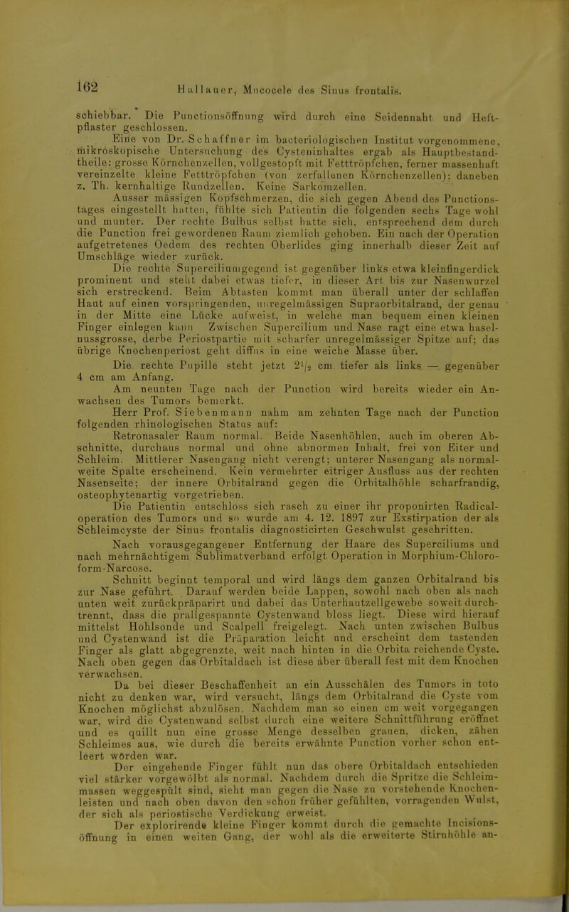 schiebbar. Die Punctionsöffnnng wird durch eine Seidennaht und Heft- pflaster geschlossen. Eine von Dr. Schaffner im bacteriologischen Institut vorgenommene, mikroskopische Untersuchung des Cysteninhaitcs ergab als Hauptbftstand- theile: grosse Körnchenzolien, vollgestopft mit Fetttröpfchen, ferner massenhaft vereinzelte kleine Fetttröpfciien (von zei-fallenen Körnchenzellen); daneben z. Th. kernhaltige Rundzellen. Keine Sarkomzellen. Ausser massigen Kopfschmerzen, die sich g.egen Abend des Punctions- tages eingestellt hutten, fühlte sich Patientin die folgenden sechs Tage wohl und munter. Der rechte Bulbus selbst hatte sich, entsprechend dem durch die Punction frei gewordenen Raum ziemlich gehoben. Ein nach der Operation aufgetretenes Oedem des rechten Oberlides ging innerhalb dieser Zeit auf Umschläge wieder zurück. Die rechte Superciliuuigegeiid ist gegenüber links etwa kleinfingerdick prominent und steht dabei etwas tiefer, in dieser Art bis zur Nasenwurzel sich erstreckend. Beim Abtasten kommt man überall unter der schlaffen Haut auf einen vors|)ringen(ien, unregelmässigen Supraorbitalrand, der genau in der Mitte eine Lücke aufweist, in welche man bequem einen kleinen Finger einlegen kann Zwischen Supercilium und Nase ragt eine etwa hasel- nussgrosse, derbe Periostpartie mit scharfer unregelmässiger Spitze auf; das übrige Knochenperiost geht diffus in eine weiche Masse über. Die rechte Pupille steht jetzt 2'/2 cm tiefer als links — gegenüber 4 cm am Anfang. Am neunten Tage nach der Punction wird bereits wieder ein An- wachsen des Tumors bemerkt. Herr Prof. Sieben mann nahm am zehnten Tage nach der Punction folgenden rhinologischen Status auf: Retronasaler Raum normal. Beide Nasenhöhlen, auch im oberen Ab- schnitte, durchaus normal und ohne abnormen Inhalt, frei von Eiter und Schleim. Mittlerer Nasengang nicht verengt; unterer Nasengang als normal- weite Spalte erscheinend. Kein vermehrter eitriger Ausfluss aus der rechten Nasenseite; der innere Orbitalrand gegen die Orbitalhöhle scharfrandig, osteophytenartig vorgetrieben. Die Patientin entschloss sich rasch zu einer ihr proponirten Radical- operation des Tumors und so wurde am 4. 12. 1897 zur Exstirpation der als Schleimcyste der Sinus frontalis diagnosticirten Geschwulst geschritten. Nach vorausgegangener Entfernung der Haare des Superciliums und nach mehrnächtigem Sublimatverband erfolgt Operation in Morphium-Chloro- form-Narcose. Schnitt beginnt temporal und wird längs dem ganzen Orbitalrand bis zur Nase geführt. Darauf werden beide Lappen, sowohl nach oben als nach unten weit zurückpräparirt und dabei das Unterhautzellgewebe soweit durch- trennt, dass die prallgespannte Gystenwand bloss liegt. Diese wird hierauf mittelst Hohlsonde und Scalpell freigelegt. Nach unten zwischen Bulbus und Gystenwand ist die Prilparation leicht und erscheint dem tastenden Finger als glatt abgegrenzte, weit nach hinten in die Orbita reichende Cyste. Nacn oben gegen das Orbitaldach ist diese dber überall fest mit dem Knochen verwachsen. Da bei dieser Beschaffenheit an ein Ausschälen des Tumors in toto nicht zu denken war, wird versucht, längs dem Orbitalrand die Cyste vom Knochen möglichst abzulösen. Nachdem man so einen cm weit vorgegangen war, wird die Gystenwand selbst durch eine weitere Schnittführnng eröffnet und es quillt nun eine grosse Menge desselben grauen, dicken, zähen Schleimes aus, wie durch die bereits erwähnte Punction vorher schon ent- leert worden war. Der eingehende Finger fühlt nun das obere Orbitaldach entschieden viel stärker vorgewölbt als normal. Nachdem durch die Spritze die Schleim- massen weggespült sind, sieht man gegen die Nase zu vorstehende Rnoohen- leisten und nach oben davon den schou früher gefühlten, vorragenden Wulst, der sich als periostische Verdickung erweist. Der explorirend« kleine Finger kommt durch die geraachte Incisions- öffnung in einen weiten Gang, der wohl als die erweiterte Stirnhöhle an-