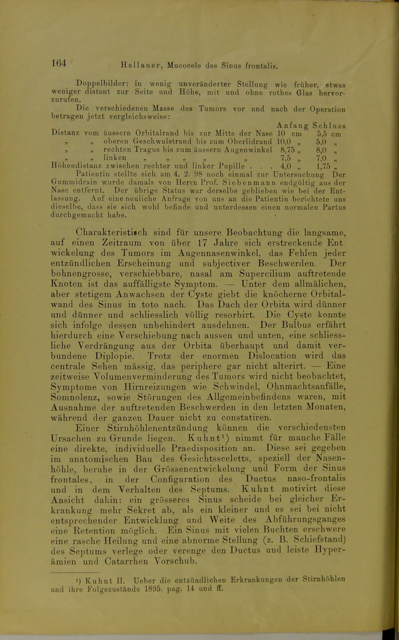 Doppelbilder: in wenig unveränderter Stellung wie früher, etwas weniger distant zur Seite und Höhe, mit und ohne rothes Glas hervor- zurufen. Die verschiedenen Masse des Tumors vor und nach der Operation betragen jetzt vergleichsweise: An f an g S ch 1 u ss Distanz vom äussern Orbitalrand bis zur Mitte der Nase 10 cm 5,5 cm „ ., oberen Geschwulstrand bis zum Oberlidrand 10,0 „ 5,0 „ „ „ rechten Tragus bis zum äussern Augenwinkel 8,75 „ 8,0 „ „ _ „ linken „ „ „ ., „ 7^5 „ 7,0 „ Höhendistanz zwischen rechter und linker Pupille . . . 4,0 „ 1,75 „ Patientin stellte sich am 4. 2. 98 noch einmal zur Untersuchung Der Gummidrain wurde damals von Herrn Prof. Siebenmann endgültig aus der Nase entfernt. Der übrige Status war derselbe geblieben wie bei der Ent- lassung. Auf eineneuiiche Anfrage von uns an die Patientin berichtete uns dieselbe, dass sie sich wohl befinde und unterdessen einen normalen Partus durchgemacht habe. Charakteristiech sind für unsere Beobachtung die langsame, auf einen Zeitraum von über 17 Jahre sich erstreckende Ent Wickelung des Tumors im Augennasenwinkel, das Fehlen jeder entzündlichen Erscheinung und subjectiver Beschwerden. Der bohnengrosse, verschiebbare, nasal am Supercilium auftretende Knoten ist das auffälligste Symptom. — Unter dem allmälichen, aber stetigem Anwachsen der Cyste giebt die knöcherne Orbital- wand des Sinus in toto nach. Das Dach der Orbita ward dünner und dünner und schliesslich völlig resorbirt. Die Cyste konnte sich infolge dessen unbehindert ausdehnen. Der Bulbus erfährt hierdurch eine Verschiebung nach aussen und unten, eine schliess- liche Verdrängung aus der Orbita überhaupt und damit ver- bundene Diplopie. Trotz der enormen Dislocation wird das centrale Sehen mässig, das periphere gar nicht alterirt. — Eine zeitweise Volumenverminderung des Tumors wird nicht beobachtet, Symptome von Hirnreizungen wie Schwindel, Ohnmachtsanfälle, Somnolenz, sowie Störungen des Allgemeinbefindens waren, mit Ausnahme der auftretenden Beschwerden in den letzten Monaten, während der ganzen Dauer nicht zu constatiren. Einer Stirnhöhlenentzündung können die verschiedensten Ursachen zu Grunde liegen. Kuhnt^) nimmt für manche Fälle eine direkte, individuelle Praedisposition an. Diese sei gegeben im anatomischen Bau des Gesichtssceletts, speziell der Nasen- höhle, beruhe in der Grössenentwickelung und Form der Sinus frontales, in der Configuration des Ductus naso-frontalis und in dem Verhalten des Septums. Kuhnt motivirt diese Ansicht dahin: ein grösseres Sinus scheide bei gleicher Er- krankung mehr Sekret ab, als ein kleiner und es sei bei nicht entsprechender Entwicklung und Weite des Abführungsganges eine Retention möglich. Ein Sinus mit vielen Buchten erschwere eine rasche Heilung und eine abnorme Stellung (z. B. Schiefstand) des Septums verlege oder verenge den Ductus und leiste Hyper- ämien und Catarrhen Vorschub. 1) Kuhnt H. Ueber die entzündlichen Erkrankungen der Stirnhöhlen und ihre Folgezustände 1895. pag. 14 und ff.