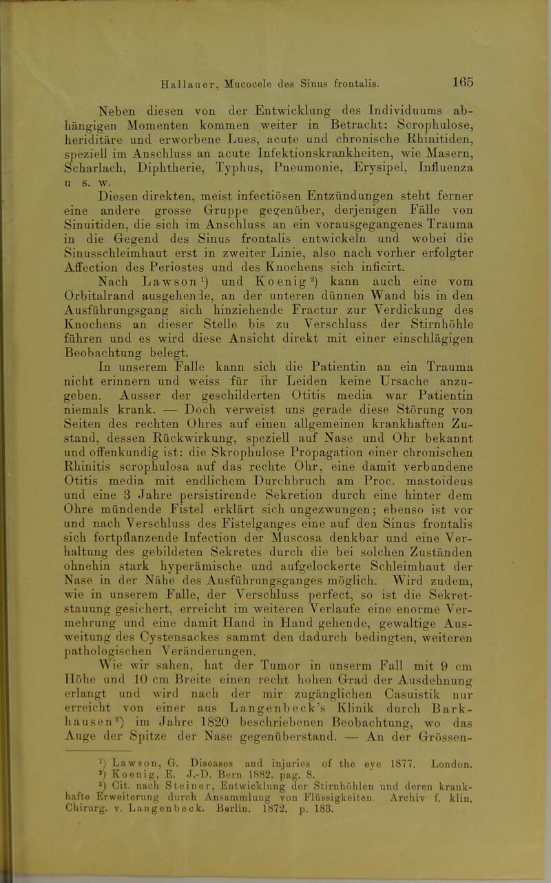Neben diesen von der Entwicldung des Individuums ab- hängigen Momenten kommen weiter in Betracht: Scrophulose, heriditäre und erworbene Lues, acute und chronische Rhinitiden, speziell im Anschluss an acute Infektionskrankheiten, wie Masern, Scharlach, Diphtherie, Typhus, Pneumonie, Erysipel, Influenza u s. w. Diesen direkten, meist infectiösen Entzündungen steht ferner eine andere grosse Gruppe gegenüber, derjenigen Fälle von Sinuitiden, die sich im Anschluss an ein vorausgegangenes Trauma in die Gegend des Sinus frontalis entwickeln und wobei die Sinusschleimhaut erst in zweiter Linie, also nach vorher erfolgter Affection des Periostes und des Knochens sich inficirt. Nach Lawson^) und Koenig^) kann auch eine vom Orbitalrand ausgehende, an der unteren dünnen Wand bis in den Ausführungsgang sich hinziehende Fractur zur Yerdickung des Knochens an dieser Stelle bis zu Verschluss der Stirnhöhle führen und es wird diese Ansicht direkt mit einer einschlägigen Beobachtung belegt. In unserem Falle kann sich die Patientin an ein Trauma nicht erinnern und weiss für ihr Leiden keine Ursache anzu- geben. Ausser der geschilderten Otitis media war Patientin niemals krank. — Doch verweist uns gerade diese Störung von Seiten des rechten Ohres auf einen allgemeinen krankhaften Zu- stand, dessen Rückwirkung, speziell auf Nase und Ohr bekannt und offenkundig ist: die Skrophulose Propagation einer chronischen Rhinitis scrophulosa auf das rechte Ohr, eine damit verbundene Otitis media mit endlichem Durchbruch am Proc. mastoideus und eine 3 Jahre persistirende Sekretion durch eine hinter dem Ohre mündende Fistel erklärt sich ungezwungen; ebenso ist vor und nach Verschluss des Fistelganges eine auf den Sinus frontalis sich fortpflanzende Infection der Muscosa denkbar und eine Ver- haltung des gebildeten Sekretes durch die bei solchen Zuständen ohnehin stark hyperämische und aufgelockerte Schleimhaut der Nase in der Nähe des Ausführungsganges möglich. Wird zudem, wie in unserem Falle, der Verschluss perfect, so ist die Sekret- stauung gesichert, erreicht im weiteren Verlaufe eine enorme Ver- mehrung und eine damit Hand in Hand gehende, gewaltige Aus- weitung des Cystensackes sammt den dadurch bedingten, weiteren pathologischen Veränderungen. Wie wir sahen, hat der Tumor in unserm Fall mit 9 cm Höhe und 10 cm Breite einen recht hohen Grad der Ausdehnung erlangt und wird nach der mir zugänglichen Casuistik nur erreicht von einer aus Langenbeck's Klinik durch Bark- haus en^) im Jahre 1820 beschriebenen Beobachtung, wo das Auge der Spitze der Nase gegenüberstand. — An der Grössen- 1) Lawson, G. Diseases and injuries of the eye 1877. London. ») Koenig, E. J.-D. Born 1882. pag. 8. Git. nach Steiner, Entwicliliing der Stirnhöhlen und deren krank- hafte Erweiterung durch Ansammlung von Flüssigkeiten. Archiv f. klin. Chirurg, v. Langenbeck. Berlin. 1872. p. 183.