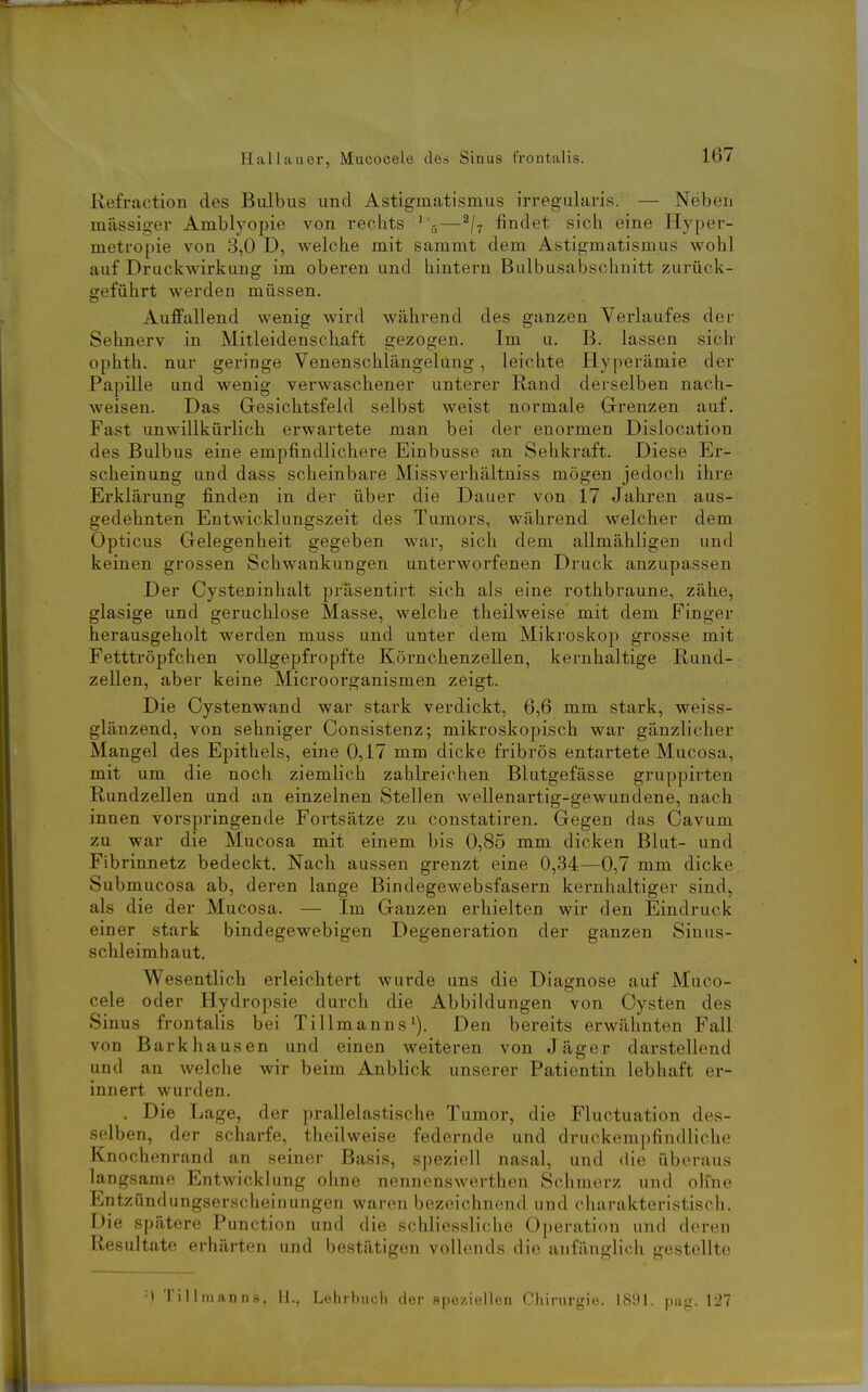 Kefraction des Bulbus und Astigmatismus irregularis. — Neben massiger Amblyopie von rechts ''5—^/t findet sich eine Hyper- metropie von 3,0 D, welche mit sammt dem Astigmatismus wohl auf Druckwirkung im oberen und hintern Bulbusabschnitt zurück- geführt werden müssen. Auffallend wenig wird während des ganzen Verlaufes der Sehnerv in Mitleidenschaft gezogen. Im u. B. lassen sich ophth. nur geringe Venenschlängelung, leichte Hyperämie der Papille und wenig verwaschener unterer Rand derselben nach- weisen. Das Gesichtsfeld selbst weist normale Grenzen auf. Fast unwillkürlich erwartete man bei der enormen Dislocation des Bulbus eine empfindlichere Einbusse an Sehkraft. Diese Er- scheinung und dass scheinbare Missverhältniss mögen jedoch ihre Erklärung finden in der über die Dauer von 17 Jahren aus- gedehnten Entwicklungszeit des Tumors, während welcher dem Opticus Gelegenheit gegeben war, sich dem aUmähligen und keinen grossen Schwankungen unterworfenen Druck anzupassen Der Cysteninhalt präsentirt sich als eine rothbraune, zähe, glasige und geruchlose Masse, welche theilweise mit dem Finger herausgeholt werden muss und unter dem Mikroskop grosse mit Fetttröpfchen vollgepfropfte Körnchenzellen, kernhaltige Rund- zellen, aber keine Microorganismen zeigt. Die Cystenwand war stark verdickt, 6,6 mm stark, weiss- glänzend, von sehniger Consistenz; mikroskopisch war gänzlicher Mangel des Epithels, eine 0,17 mm dicke fribrös entartete Mucosa, mit um die noch ziemlich zahlreichen Blutgefässe gruppirten Rundzellen und an einzelnen Stellen wellenartig-gewundene, nach innen vorspringende Fortsätze zu constatiren. Gegen das Cavum zu war die Mucosa mit einem bis 0,85 mm dicken Blut- und Fibrinnetz bedeckt. Nach aussen grenzt eine 0,34—0,7 mm dicke Submucosa ab, deren lange Bindegewebsfasern kernhaltiger sind, als die der Mucosa. — Im Ganzen erhielten wir den Eindruck einer stark bindegewebigen Degeneration der ganzen Sinus- schleimhaut. Wesentlich erleichtert wurde uns die Diagnose auf Muco- cele oder Hydropsie durch die Abbiklungen von Cysten des Sinus frontalis bei Tillmanns'). Den bereits erwähnten Fall von Barkhausen und einen weiteren von Jäger darstellend und an welche wir beim Anblick unserer Patientin lebhaft er- innert wurden. . Die Lage, der prallelastische Tumor, die Fluctuation des- selben, der scharfe, theilweise federnde und druckempfindliche Knochenrand an seiner Basis, speziell nasal, und die überaus langsame Entwicklung ohne nennenswerthen Schmerz und olfne Entzündungserscheinungen waren bezeichnend und charakteristisch. Die spätere Punction und die schlicssliche Operation und deren Resultate erhärten und bestätigen vollends die anfänglich gestellte •I 'rilliiiann.s, 11.. Lehrbuch der speziellen Chirurgie. 1891, pa-r. 127