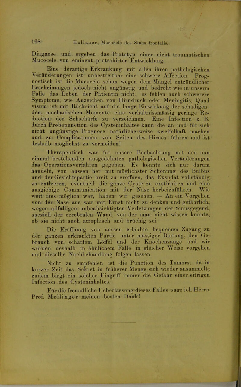 / Hallauer, Mucocele des Sinus frontalis. Diagnose und ergeben das Prototyp einer nicht traumatischen Mucocele von eminent protrahirter Entwicklung. Eine derartige Erkrankung mit allen ihren pathologischen Veränderungen ist unbestreitbar eine schwere Affection. Prog- nostisch ist die Mucocele schon wegen dem Mangel entzündlicher Erscheinungen jedoch nicht ungünstig und bedroht wie in unserm Falle das Leben der Patientin nicht; es fehlen auch schwerere Symptome, wie Anzeichen von Hirndruck oder Meningitis. Quad visum ist mit Rücksicht auf die lange Einwirkung der schädigen- den, mechanischen Momente eine verhältnissmässig geringe Ke- duction der Sehschärfe zu verzeichnen. Eine Infection z. B. durch Probepunction des Cysteninhaltes kann die an und für sich nicht ungünstige Prognose natürlicherweise zweifelhaft machen und zu Complicationen von Seiten des Hirnes führen und ist deshalb möglichst zu vermeiden! Therapeutisch war für unsere Beobachtung mit den nun einmal bestehenden ausgedehnten pathologischen Veränderungen das Operationsverfahren gegeben. Es konnte sich nur darum handeln, von aussen her mit möglichster Schonung des Bulbus und der Gesichtspartie breit zu eröffnen, das Exsudat vollständig zu entleeren, eventuell die ganze Cyste zu exstirpiren und eine ausgiebige Communication mit der Nase herbeizuführen. Wie weit dies möglich war, haben wir gesehen. — An ein Vorgehen von der Nase aus war mit Ernst nicht zu denken und gefährlich, wegen allfälligen unbeabsichtigten Verletzungen der Sinusgegend, speziell der cerebralen Wand, von der man nicht wissen konnte, ob sie nicht auch atrophisch und brüchig sei. Die Eröffnung von aussen erlaubte bequemen Zugang zu der ganzen erkrankten Partie unter massiger Blutung, den Ge- brauch von scharfem LöfPel und der Knochenzange und wir würden deshalb in ähnlichem Falle in gleicher Weise vorgehen und dieselbe Nachbehandlung folgen lassen. Nicht zu empfehlen ist die Function des Tumors, da in kurzer Zeit das Sekret in früherer Menge sich wieder ansammelt; zudem birgt ein solcher Eingriff immer die Gefahr einer eitrigen Infection des Cysteninhaltes- Für die freundliche Ueberlassung dieses Falles sage ich Herrn Prof. Mellinger meinen besten Dank!
