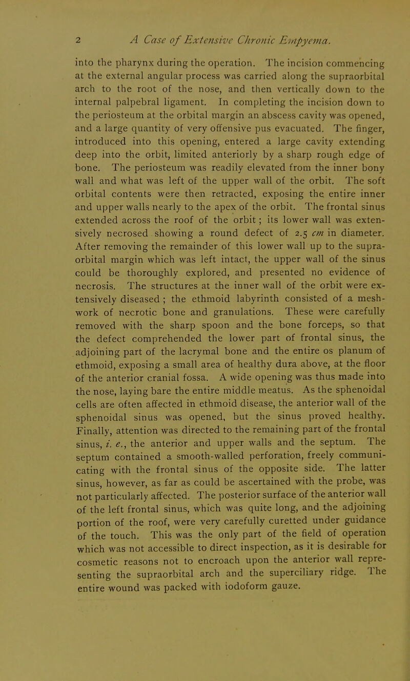 into the pharynx during the operation. The incision commencing at the external angular process was carried along the supraorbital arch to the root of the nose, and then vertically down to the internal palpebral ligament. In completing the incision down to the periosteum at the orbital margin an abscess cavity was opened, and a large quantity of very offensive pus evacuated. The finger, introduced into this opening, entered a large cavity extending deep into the orbit, limited anteriorly by a sharp rough edge of bone. The periosteum was readily elevated from the inner bony wall and what was left of the upper wall of the orbit. The soft orbital contents were then retracted, exposing the entire inner and upper walls nearly to the apex of the orbit. The frontal sinus extended across the roof of the orbit; its lower wall was exten- sively necrosed showing a round defect of 2.5 cm in diameter. After removing the remainder of this lower wall up to the supra- orbital margin which was left intact, the upper wall of the sinus could be thoroughly explored, and presented no evidence of necrosis. The structures at the inner wall of the orbit were ex- tensively diseased ; the ethmoid labyrinth consisted of a mesh- work of necrotic bone and granulations. These were carefully removed with the sharp spoon and the bone forceps, so that the defect comprehended the lower part of frontal sinus, the adjoining part of the lacrymal bone and the entire os planum of ethmoid, exposing a small area of healthy dura above, at the floor of the anterior cranial fossa. A wide opening was thus made into the nose, laying bare the entire middle meatus. As the sphenoidal cells are often affected in ethmoid disease, the anterior wall of the sphenoidal sinus was opened, but the sinus proved healthy. Finally, attention was directed to the remaining part of the frontal sinus, e., the anterior and upper walls and the septum. The septum contained a smooth-walled perforation, freely communi- cating with the frontal sinus of the opposite side. The latter sinus, however, as far as could be ascertained with the probe, was not particularly affected. The posterior surface of the anterior wall of the left frontal sinus, which was quite long, and the adjoining portion of the roof, were very carefully curetted under guidance of the touch. This was the only part of the field of operation which was not accessible to direct inspection, as it is desirable for cosmetic reasons not to encroach upon the anterior wall repre- senting the supraorbital arch and the superciliary ridge. The entire wound was packed with iodoform gauze.
