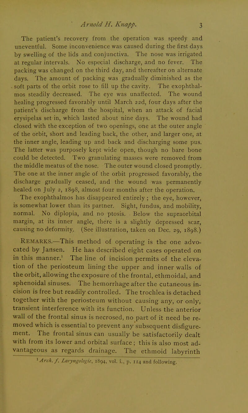 The patient's recovery from the operation was speedy and uneventful. Some inconvenience was caused during the first days by swelling of the lids and conjunctiva. The nose was irrigated at regular intervals. No especial discharge, and no fever. The packing was changed on the third day, and thereafter on alternate days. The amount of packing was gradually diminished as the soft parts of the orbit rose to fill up the cavity. The exophthal- mos steadily decreased. The eye was unaffected. The wound healing progressed favorably until March 22d, four days after the patient's discharge from the hospital, when an attack of facial erysipelas set in, which lasted about nine days. The wound had closed with the exception of two openings, one at the outer angle of the orbit, short and leading back, the other, and larger one, at the inner angle, leading up and back and discharging some pus. The latter was purposely kept wide open, though no bare bone could be detected. Two granulating masses were removed from the middle meatus of the nose. The outer wound closed promptly. The one at the inner angle of the orbit progressed favorably, the discharge gradually ceased, and the wound was permanently healed on July 2, 1898, almost four months after the operation. The exophthalmos has disappeared entirely ; the eye, however, is somewhat lower than its partner. Sight, fundus, and mobility, normal. No diplopia, and no ptosis. Below the supraorbital margin, at its inner angle, there is a slightly depressed scar, causing no deformity. (See illustration, taken on Dec. 29, 1898.) Remarks.—This method of operating is the one advo- cated by Jansen. He has described eight cases operated on in this manner/ The line of incision permits of the eleva- tion of the periosteum lining the upper and inner walls of the orbit, allowing the exposure of the frontal, ethmoidal, and sphenoidal sinuses. The hemorrhage after the cutaneous in- cision is free but readily controlled. The trochlea is detached together with the periosteum without causing any, or only, transient interference with its function. Unless the anterior wall of the frontal sinus is necrosed, no part of it need be re- moved which is essential to prevent any'subsequent disfigure- ment. The frontal sinus can usually be satisfactorily dealt with from its lower and orbital surface; this is also most ad- vantageous as regards drainage. The ethmoid labyrinth ^Arch.f. Larytigologie, 1894, vol. i., p. 114 and following.