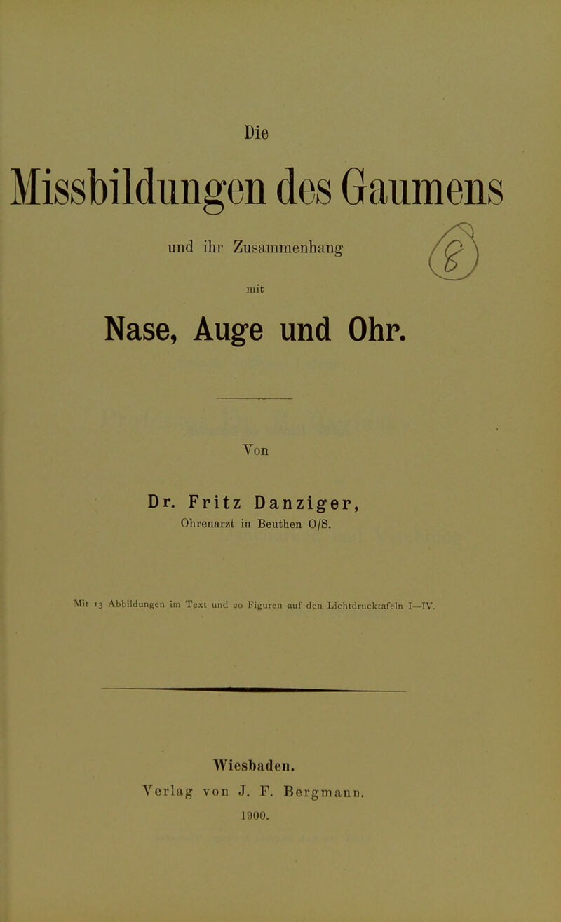 Die Missbildungen des Gaumens und ihr Zusammenhang mit Nase, Auge und Ohr. Von Dr. Fritz Danziger, Ohrenarzt in Beuthen O/S. Mit 13 Abbildungen im Text und 20 Figuren auf den Lichtdrucldafeln I—IV. Wiesbaden. Verlag von J. F. Bergmann. 1900.