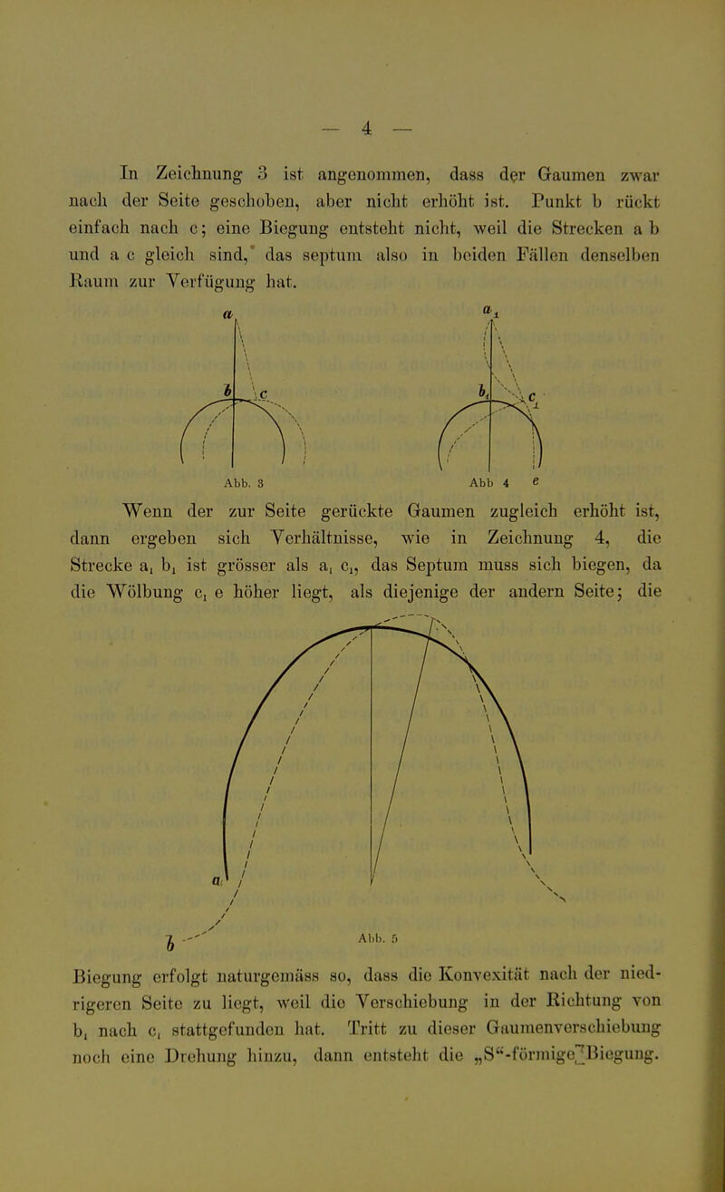 In Zeichnung 3 ist angenommen, dass der Gaumen zwar nach der Seite geschoben, aber nicht erhöht ist. Punkt b rückt einfach nach c; eine Biegung entsteht nicht, weil die Strecken a b und a c gleich sind, das septum also in beiden Fällen denselben Raum zur Verfügung hat. Abb. 3 Abb 4 e Wenn der zur Seite gerückte Gaumen zugleich erhöht ist, dann ergeben sich Verhältnisse, wie in Zeichnung 4, die Strecke a, bj ist grösser als a, c„ das Septum muss sich biegen, da die Wölbung c, e höher liegt, als diejenige der andern Seite; die Biegung erfolgt naturgemäss so, dass die Konvexität nach der nied- rigeren Seite zu liegt, weil die Verschiebung in der Richtung von b, nach c, stattgefunden hat. Tritt zu dieser Gaumenverschiebung noch eine Drehung hinzu, dann entsteht die wS£<-förmige^Biegung.