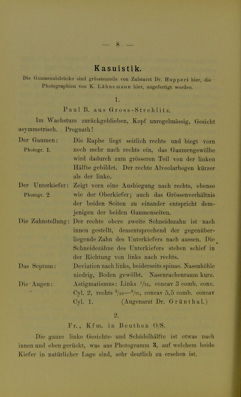 Kasuistik. Die («aumenabdrüeke sind grösstenteils von Zahnarzt Dr. Huppert hier, die Photographien von K. Lähnemann hier, angefertigt worden. Photogr. 1. Paul B. aus Gross-Strehlitz. Im Wachstum zurückgeblieben, Kopf unregelmässig, Gesicht asymmetrisch. Prognath! Der Gaumen: Die Eaphe liegt seitlich rechts und biegt vorn noch mehr nach rechts ein, das Gaumengewölbe wird dadurch zum grösseren Teil von der linken Hälfte gebildet. Der rechte Alveolarbogen kürzer als der linke. Zeigt vorn eine Ausbiegung nach rechts, ebenso wie der Oberkiefer; auch das Grössenverhältnis der beiden Seiten zu einander entspricht dem- jenigen der beiden Gaumenseiten. Der rechte obere zweite Schneidezahn ist nach innen gestellt, dementsprechend der gegenüber- liegende Zahn des Unterkiefers nach aussen. Die Schneidezähne des Unterkiefers stehen schief in der Eichtung von links nach rechts. Deviation nach links, beiderseits Spinae. Nasenhöhle niedrig, Boden gewölbt. Nasenrachenraum kurz. Astigmatismus: Links 5/75, concav 3 comb. conc. Cyl. 2, rechts 5/io—5/is, concav 5,5 comb, concav Cyl. 1. (Augenarzt Dr. Grünthal.) Der Unterkiefer Photogr. 2. Die Zahnstellung Das Scptum: Die Augen: Fr.. Kfm. in Beuthen O/S. Die gauze linke Gesichts- und Schädelhälfte ist etwas nach innen und oben gerückt, was aus Photogramm 3, auf welchem beide K'icfVr in natürlicher Lage sind, sehr deutlich zu ersehen ist.