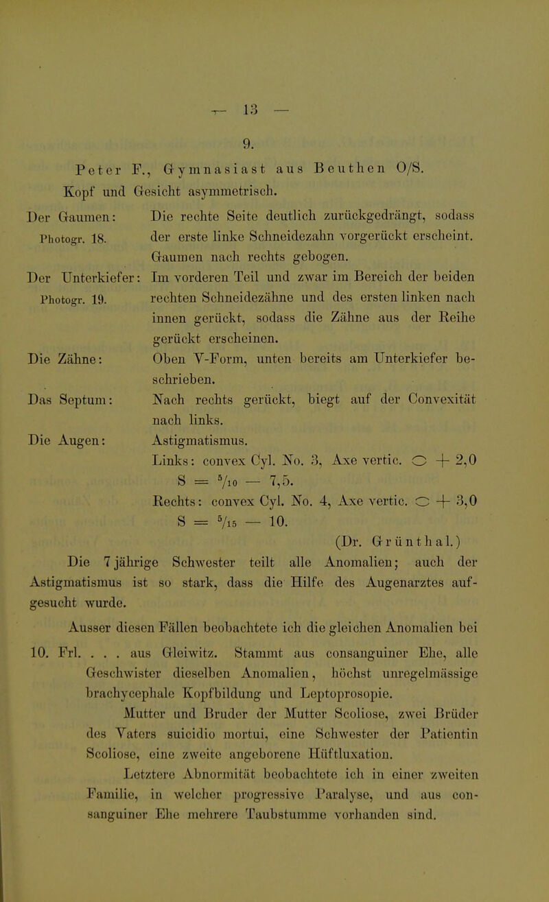 9. Peter F., Gymnasiast aus Beuthen O/S. Kopf und Gesicht asymmetrisch. Der Gaumen: Photogr. 18. Der Unterkiefer Photogr. 19. Die Zähne: Das Septum: Die Augen: Die rechte Seite deutlich zurückgedrängt, sodass der erste linke Schneidezahn vorgerückt erscheint. Gaumen nach rechts gebogen. Im vorderen Teil und zwar im Bereich der beiden rechten Schneidezähne und des ersten linken nach innen gerückt, sodass die Zähne aus der Reihe gerückt erscheinen. Oben V-Form, unten bereits am Unterkiefer be- schrieben. Nach rechts gerückt, biegt auf der Convexität nach links. Astigmatismus. Links: convex Cyl. No. 3, Axe vertic. O + 2,0 S = 5/10 — 7,5. Rechts: convex Cyl. No. 4, Axe vertic. 0 + 3,0 S = 5/i5 — 10. (Dr. Grünthal.) Die 7jährige Schwester teilt alle Anomalien; auch der Astigmatismus ist so stark, dass die Hilfe des Augenarztes auf- gesucht wurde. Ausser diesen Fällen beobachtete ich die gleichen Anomalien bei 10. Frl. . . . aus Gleiwitz. Stammt aus consanguiner Ehe, alle Geschwister dieselben Anomalien, höchst unregelmässige brachycephale Kopfbildung und Leptoprosopie. Mutter und Bruder der Mutter Scoliose, zwei Brüder des Vaters suicidio mortui, eine Schwester der Patientin Scoliose. eine /.weite angeborene Eüftluxation. Letztere Abnormität beobachtete ich in einer zweiten Familie, in welcher [»regressive Paralyse, und aus con- aanguiner Ehe mehrere Taubstumme vorhanden sind.