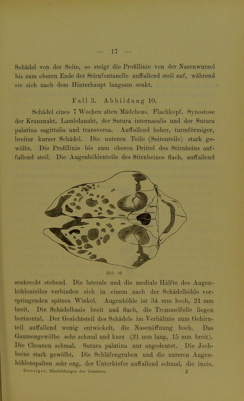 Schädel von der Seite, so steigt die Profillinie von der Nasenwurzel bis zum oberen Ende der Stirnfontanelle auffallend steil auf, während sie sieh nach dem Hinterhaupt langsam senkt. Fall 3. Abbildung 10. Schädel eines 7 Wochen alten Mädchens. Flachkopf. Synostose der Kranznaht, Lambdanaht, der Sutura internasalis und der Sutura palatina sagittalis und transversa. Auffallend hoher, turmförmiger, breiter kurzer Schädel. Die unteren Teile (Seitenteile) stark ge- wölbt. Die Profillinie bis zum oberen Drittel des Stirnbeins auf- fallend steil. Die Augenhöhlenteile des Stirnbeines flach, auffallend Abb. 10 senkrecht stehend. Die laterale und die mediale Hälfte des Augen- höhlenteiles verbinden sich in einem nach der Sohädelhöhle vor- springenden spitzen Winkel. Augenhöhle ist 34 mm hoch, 21 nun breit. Die Schädelbasis breit und flach, die Trommelfelle liegen horizontal. Der Gesichtsteil des Schädels im Verhältnis zum Gehirn- teil auffallend wenig entwickelt, die Nasenöffnung hoch. Das Gaumengewölbe sehr schmal und kurz (21 mm lang, 15 mm breit). Die Choanen schmal. Sutura palatina nur angedeutet. Die Joch- beine stark gewölbt. Die Schlafengruben und die unteren Augen- höhlenspulten sehr eng, der Unterkiefer auffallend schmal, die incis. Danzigcr, Missbildungcn des Gaumens. 2