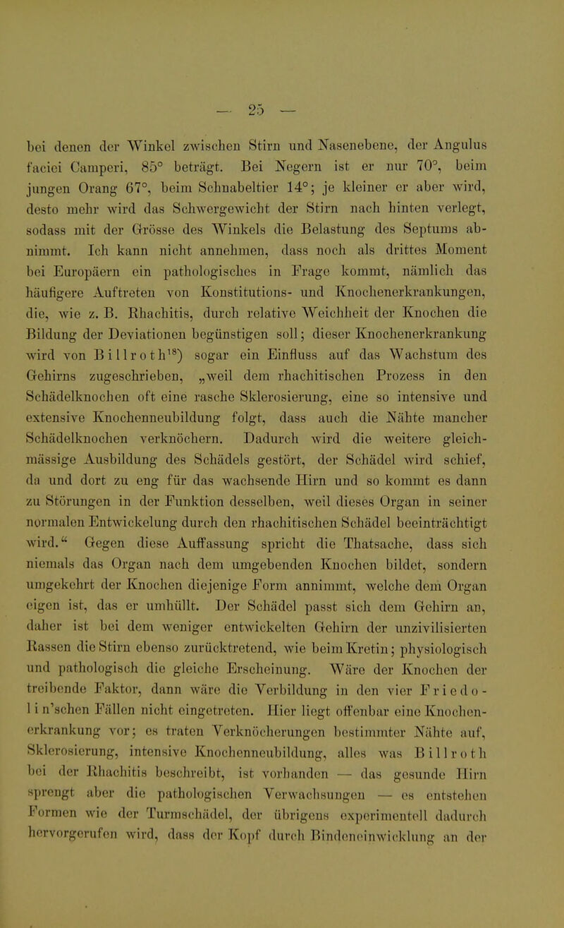 bei denen der Winkel zwischen Stirn und Nasenebene, der Angulus faciei Camperi, 85° beträgt. Bei Negern ist er nur 70°, beim jungen Orang 67°, beim Schnabeltier 14°; je kleiner er aber wird, desto mehr wird das Schwergewicht der Stirn nach hinten verlegt, sodass mit der Grösse des Winkels die Belastung des Septums ab- nimmt. Ich kann nicht annehmen, dass noch als drittes Moment bei Europäern ein pathologisches in Frage kommt, nämlich das häufigere Auftreten von Konstitutions- und Knochenerkrankungcn. die, wie z. B. Rhachitis, durch relative Weichheit der Knochen die Bildung der Deviationen begünstigen soll; dieser Knochenerkrankung wird von Billroth18) sogar ein Einfluss auf das Wachstum des Gehirns zugeschrieben, „weil dem rhachitischen Prozess in den Schädelknochen oft eine rasche Sklerosierung, eine so intensive und extensive Knochenneubildung folgt, dass auch die Nähte mancher Schädelknochen verknöchern. Dadurch wird die weitere gleich- mäßige Ausbildung des Schädels gestört, der Schädel wird schief, da und dort zu eng für das wachsende Hirn und so kommt es dann zu Störungen in der Funktion desselben, weil dieses Organ in seiner normalen Entwickclung durch den rhachitischen Schädel beeinträchtigt wird. Gegen diese Auffassung spricht die Thatsache, dass sich niemals das Organ nach dem umgebenden Knochen bildet, sondern umgekehrt der Knochen diejenige Form annimmt, welche dem Organ eigen ist, «las er umhüllt. Der Schädel passt sich dem Gehirn an, daher ist bei dem weniger entwickelten Gehirn der unzivilisierten Kassen die Stirn ebenso zurücktretend, wie beim Kretin; physiologisch und pathologisch die gleiche Erscheinung. Wäre der Knochen der treibende Faktor, dann wäre die Vorbildung in den vier Friede - 1 i n'schen Fällen nicht eingetreten. Hier liegt offenbar eine Knochen- erkrankung vor; es traten Verknücherungen bestimmter Nähte auf, Sklerosierung, intensive Knochenneubildung, alles was Billroth bei der Rhachitis beschreibt, ist vorhanden — das gesunde Hirn sprengt aber die pathologischen Verwachsungen — es entstehen Formen wie der Turmschädel, der übrigens experimentell dadurch hervorgerufen wird, dass der Kopf durch Bindeneinwicklung an der