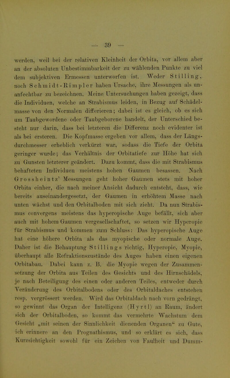 werden, weil bei der relativen Kleinheit der Orbita, vor allem aber an der absoluten Unbestimmbarkeit der zu Wählenden Punkte zu viel dem subjektiven Ermessen unterworfen ist. Weder Stilling, noch Schmidt-Rimpler haben Ursache, ihre Messungen als un- anfechtbar zu bezeichnen. Meine. Untersuchungen haben gezeigt, dass die Individuen, welche an Strabismus leiden, in Bezug auf Schädel- masse von den Normalen differieren; dabei ist es gleich, ob es sich um Taubgewordene oder Taubgeborene handelt, der Unterschied be- steht nur darin, dass bei letzteren die Differenz noch evidenter ist als bei ersteren. Die Kopfmasse ergeben vor allem, dass der Längs- durchmesser erheblich verkürzt war, sodass die Tiefe der Orbita geringer wurde; das Verhältnis der Orbitatiefe zur Höhe hat sieb zu Gunsten letzterer geändert. Dazu kommt, dass die mit Strabismus behafteten Individuen meistens hohen Gaumen besassen. Nach Grosskeintz' Messungen geht hoher Gaumen stets mit hoher Orbita einher, die nach meiner Ansicht dadurch entsteht, dass, wie bereits auseinandergesetzt, der Gaumen in erhöhtem Masse nach unten wächst und den Orbitalboden mit sich zieht. Da nun Strabis- mus convergens meistens das hyperopische Äuge befällt, sich aber auch mit hohem Gaumen vergesellschaftet, so setzen wir Hypcropie für Strabismus und kommen zum Schluss: Das hyperopische Auge hat eine höhere Orbita als das myopische oder normale Auge. Daher ist die Behauptung 8tiHings richtig, Hyperopie, Myopie, überhaupt alle Refraktionszustände des Auges haben eiueu eigenen Orbitabäu. Dabei kann z. B. die Myopie wegen der Zusammen- setzung der Orbita aus Teilen des Gesichts und des Hirnschädels, je nach Beteiligung des einen oder anderen Teiles, entweder durch Veränderung des Orbitalbmlens oder des Orbitaldaches entstehen resp. vergrössert werden. Wird das Orbitaldach nach vorn gedrängt, so gewinnt das Organ der Intelligenz (Hyrtl) an Raum, ändert sich der Orbitalboden, so kommt das vermehrte Wachstum dem Gesicht „mit seinen der Sinnlichkeit dienenden Organen zu Gute, ich erinnere an den Prognathismus, und so erklärt es sich, dass Knrzsichtigkeit sowohl für ein Zeichen von Faulheit und Dumm-