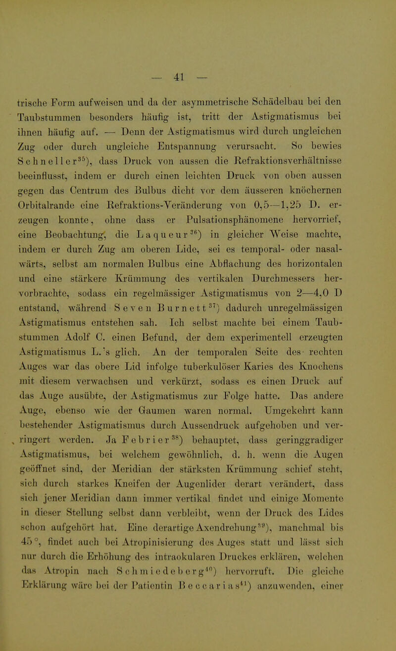 frische Form aufweisen und da der asymmetrische Schädelbau bei den Taubstummen besonders häufig ist, tritt der Astigmatismus bei ihnen häufig auf. — Denn der Astigmatismus wird durch ungleichen Zug oder durch ungleiche Entspannung verursacht. So beui<^ Schneller35), dass Druck von aussen die Refraktionsverhältnisse beeinflusst, indem er durch einen leichten Druck von oben aussen gegen das Centrum des Bulbus dicht vor dem äusseren knöchernen Orbitalrande eine Refraktions-Veränderung von 0,5—1,25 D. er- zeugen konnte, ohne dass er Pulsationsphänomene hervorrief, eine Beobachtung, die Laqueur36) in gleicher Weise machte, indem er durch Zug am oberen Lide, sei es temporal- oder nasal- wärts, selbst am normalen Bulbus eine Abflachung des horizontalen und eine stärkere Krümmung des vertikalen Durchmessers her- vorbrachte, sodass ein regelmässiger Astigmatismus von 2—4,0 D entstand, während Seven Burnett37) dadurch unregelmässigen Astigmatismus entstehen sah. Ich selbst machte bei einem Taub- stummen Adolf C. einen Befund, der dem experimentell erzeugten Astigmatismus L.:s glich. An der temporalen Seite des- rechten Auges war das obere Lid infolge tuberkulöser Karies des Knochens mit diesem verwachsen und verkürzt, sodass es einen Druck auf das Auge ausübte, der Astigmatismus zur Folge hatte. Das andere Auge, ebenso wie der Gaumen waren normal. Umgekehrt kann bestehender Astigmatismus durch Aussendruck aufgehoben und ver- ringert werden. JaFebrier38) behauptet, dass geringgradiger Astigmatismus, bei welchem gewöhnlich, d. h. wenn die; Augen geöffnet sind, der Meridian der stärksten Krümmung schief stein. Bich durch starkes Kneifen der Augenlider derart verändert, dass sieh jener Meridian dann immer vertikal findet und einige Momente in dieser Stellung selbst dann verbleibt, wenn der Druck des Lides schon aufgehört hat. Eine derartige Axendrehungn8), manchmal l>is 4.> . findet auch hei Atropinisierung des Auges statt und lässt sich nur durch die Erhöhung des intraokularen Druckes erklären, welchen das Atropin nach S ch m i e de b o r g',n) hervorruft. Die gleiche Erklärung wäre bei der Patientin Beccarias41) anzuwenden, einer