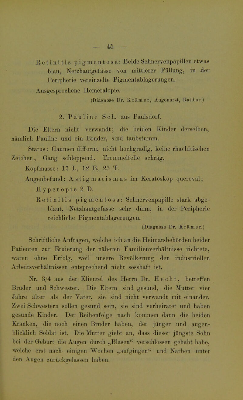 Retinitis p i g na e n t o s a: Beide Sehnerv enpapillen etwas blau, Netzhautgefässe von mittlerer Füllung, in der Peripherie vereinzelte Pigmentablagerungen. Ausgesprochene Hemeralopie. (Diagnose Dr. Krämer, Augenarzt, Ratibor.) 2. Pau 1 inc Sch. aus Paulsdorf. Die Eltern uicht verwandt; die beiden Kinder derselben, nämlich Pauline und ein Bruder, sind taubstumm. Status: Gaumen difform, nicht hochgradig, keine rhachitischen Zeichen, Gang schleppend, Trommelfelle schräg. Kopfmasse: 17 L, 12 B, 23 T. Augenbefund: Astigmatismus im Keratoskop queroval; Hyper opie 2 D. Retinitis pigmentosa: Sehnervenpapille stark abge- blaut, Netzhautgefässe sehr dünn, in der Peripherie reichliche Pigmentablagerungen. (Diagnose Dr. Krämer.) Schriftliche Anfragen, welche ich an die Heimatsbehörden beider Patienten zur Eruierung der näheren Familienverhältnisse richtete, waren ohne Erfolg, weil unsere Bevölkerung den industriellen Arbeitsverhältnissen entsprechend nicht sesshaft ist. Nr. 3/4 aus der Klientel des Herrn Dr. Hecht, betreffen Bruder und Schwester. Die Eltern sind gesund, die Mutter vier Jahre älter als der Yater, sie sind nicht verwandt mit einander. Zwei Schwestern sollen gesund sein, sie sind verheiratet und haben gesunde Kinder. Der Reihenfolge nach kommen dann die beiden Kranken, die noch einen Bruder haben, der jünger und augen- blicklich Soldat ist. Die Mutter giebt an, dass dieser jüngste Sohn bei der Geburt die Augen durch „Blasen verschlossen gehabt habe, welche erst nach einigen Wochen „aufgingen und Narben unter den Augen zurückgelassen haben.