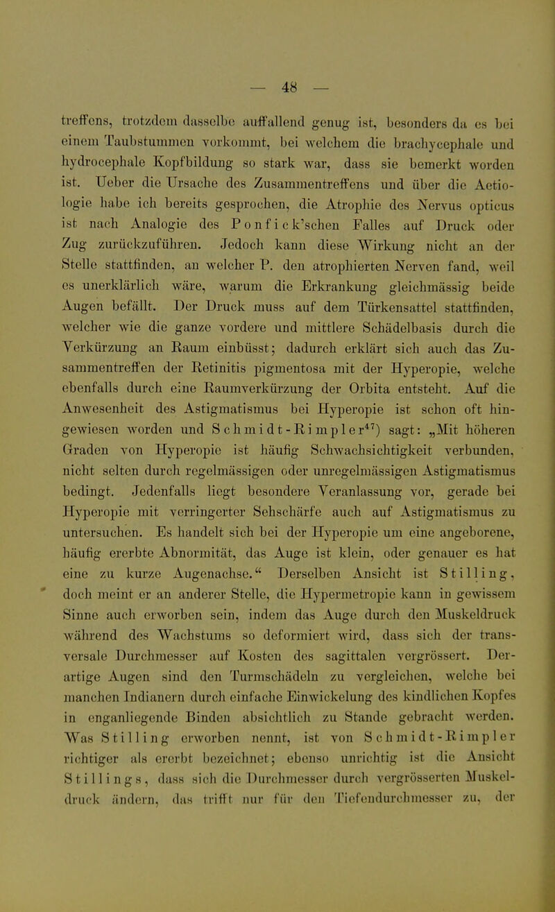 treffcns, trotzdem dasselbe auffallend genug ist, besonders da es bei einem Taubstummen vorkommt, bei welchem die brachycephale und hydrocephale Kopfbildung so stark war, dass sie bemerkt worden ist. Ueber die Ursache des Zusammentreffens und über die Aetio- logie hübe ich bereits gesprochen, die Atrophie des Nervus opticus ist nach Analogie des P o n f i c k'schen Falles auf Druck oder Zug zurückzuführen. Jedoch kann diese Wirkung nicht an der Stelle stattfinden, an welcher P. den atrophierten Nerven fand, weil es unerklärlich wäre, warum die Erkrankung gleichmässig beide Augen befällt. Der Druck muss auf dem Türkensattel stattfinden, welcher wie die ganze vordere und mittlere Schädelbasis durch die Verkürzung an Raum einbüsst; dadurch erklärt sich auch das Zu- sammentreffen der Retinitis pigmentosa mit der Hyperopie, welche ebenfalls durch eine Raumverkürzung der Orbita entsteht. Auf die Anwesenheit des Astigmatismus bei Hyperopie ist schon oft hin- gewiesen worden und S ch m i d t -Ri mp 1 er47) sagt: „Mit höheren Graden von Hyperopie ist häufig Schwachsichtigkeit verbunden, nicht selten durch regelmässigen oder unregelmässigen Astigmatismus bedingt. Jedenfalls liegt besondere Veranlassung vor, gerade bei Hyperopie mit verringerter Sehschärfe auch auf Astigmatismus zu untersuchen. Es handelt sich bei der Hyperopie um eine angeborene, häufig ererbte Abnormität, das Auge ist klein, oder genauer es hat eine zu kurze Augenachse. Derselben Ansicht ist S t i 11 i n g, doch meint er an anderer Stelle, die Hypermetropio kann in gewissem Sinne auch erworben sein, indem das Auge durch den Muskeldruck während des Wachstums so deformiert wird, dass sich der trans- versale Durchmesser auf Kosten des sagittalen vergrössert. Der- artige Augen sind den Turmschädeln zu vergleichen, welche bei manchen Indianern durch einfache Einwickelung des kindlichen Kopfes in enganliegende Binden absichtlich zu Stande gebracht werden. WasStilling erworben nennt, ist von Schmidt-Bimpler richtiger als ererbt bezeichnet; ebenso unrichtig ist die Ansicht Still ings, dass sich die Durchmesser durch vergrößerten Muskel- druck ändern, das trifft nur für den Tiefendurchmesser zu, der