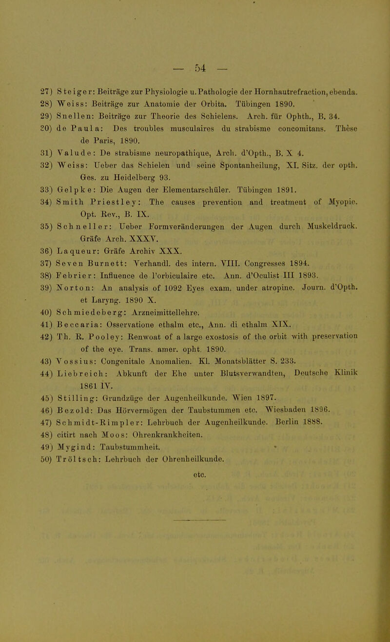 Steiger: Beiträge zur Physiologie u.Pathologie der Hornhautrefraction,ebenda. Weiss: Beiträge zur Anatomie der Orbita. Tübingen 1890. Sneilen: Beiträge zur Theorie des Schielens. Arch. für Ophth., B. 34. de Paula: Des troubles musculaires du strabisme concomitans. These de Paris, 1890. Valude: De strabisme neuropathique, Arch. d'Opth., B. X 4. Weiss: Ueber das Schielen und seine Spontanheilung, XI. Sitz, der opth. Ges. zu Heidelberg 93. Gelpke: Die Augen der Elemeutarschüler. Tübingen 1891. Smith Priestley: The causes prevention and treatment of Myopie. Opt. Rev., B. IX. Schneller: Ueber Formveränderungen der Augen durch Muskeldruck. Gräfe Arch. XXXV. Laqueur: Gräfe Archiv XXX. Seven Burnett: Verhandl. des intern. VIII. Congresses 1894. Febrier: Influence de l'orbiculaire etc. Ann. d'Oculist III 1893. Norton: An analysis of 1092 Eyes exam. under atropine. Jouni. d'Opth. et Laryng. 1890 X. Schmiedeberg: Arzneimittellehre. Beccaria: Osservatione ethalm etc., Ann. di ethalm XIX. Th. R. Pooley: Renwoat of a large exostosis of the orbit with preservation of the eye. Trans, amer. opht. 1890. Vossius: Congenitale Anomalien. Kl. Mouatsblätter S. 233. Liebreich: Abkunft der Ehe unter Blutsverwandten, Deutsche Klinik 1861 IV. Stilling: Grundzüge der Augenheilkunde. Wien 1897. Bezold: Das Hörvermögen der Taubstummen etc. Wiesbaden 1896. Schmidt-Rimpler: Lehrbuch der Augenheilkunde. Berlin 1888. citirt nach Moos: Ohrenkrankheiten. Mygind: Taubstummheit. Tröltsch: Lehrbuch der Ohrenheilkunde. etc.