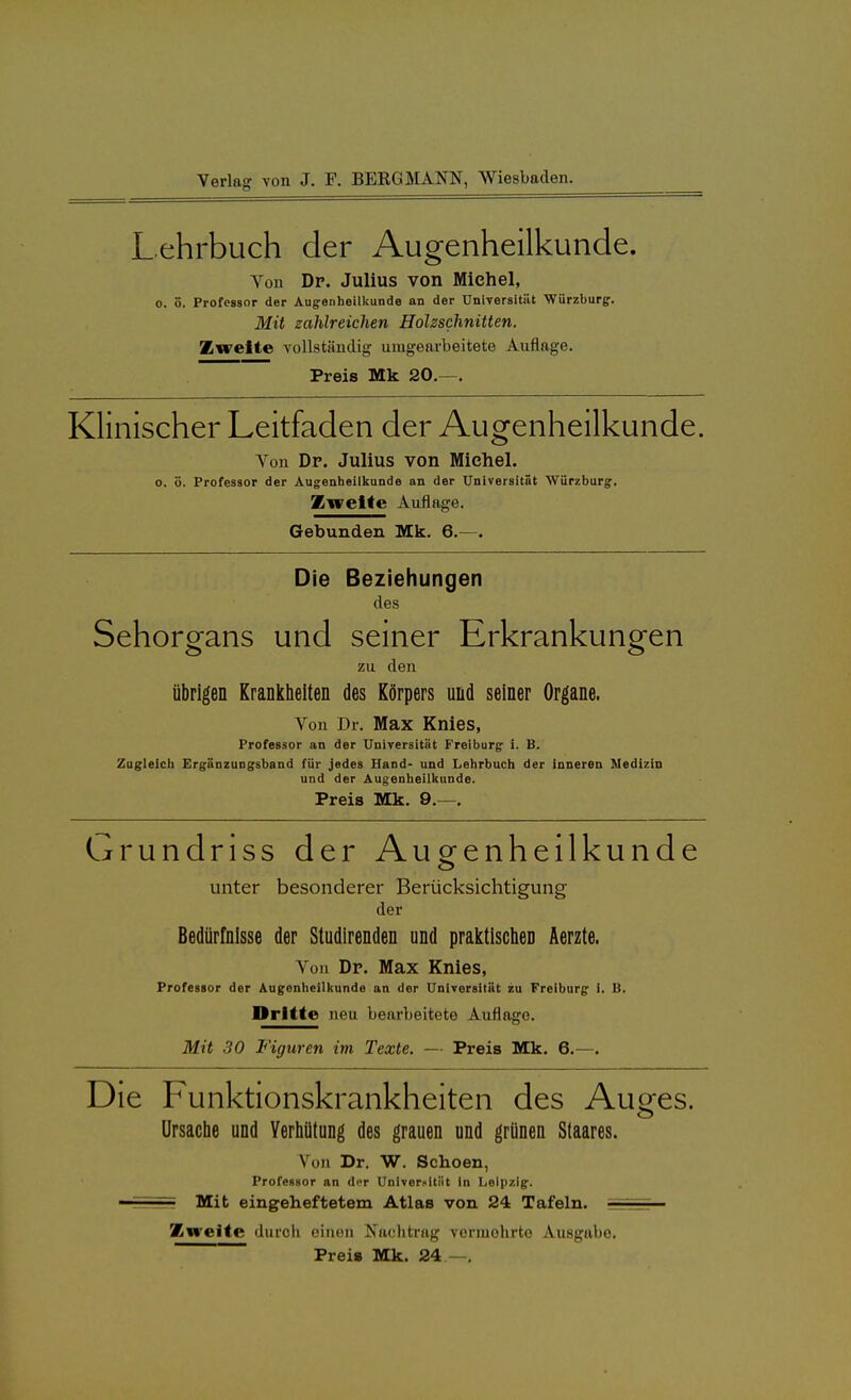 Lehrbuch der Augenheilkunde. Von Dr. Julius von Michel, o. 5. Professor der Augrenheilkunde an der Universität Würzburg. Mit zahlreichen Holzschnitten. Zweite vollständig umgearbeitete Auflage. Preis Mk 20.—. Klinischer Leitfaden der Augenheilkunde. Von Dp. Julius von Michel. o. ö. Professor der Augenheilkunde an der Universität Würzburg. Zweite Auflage. Gebunden Mk. 6.—. Die Beziehungen des Sehorgans und seiner Erkrankungen zu den übrigen Krankheiten des Körpers und seiner Organe. Von Dr. Max Knies, Professor an der Universität Freiburg i. B. Zugleich Ergänzungsband für jedes Hand- und Lehrbuch der inneren Medizin und der Augenheilkunde. Preis Mk. 9.—. Grundriss der Augenheilkunde unter besonderer Berücksichtigung der Bedürfnisse der Studirenden und praktischen Aerzte. Von Dr. Max Knies, Professor der Augonheilkunde an der Universität zu Freiburg i. B. Dritte neu bearbeitete Auflage. Mit 30 Figuren im Texte. — Preis Mk. 6.—. Die Funktionskrankheiten des Auges. Ursache und Verhütung des grauen und grünen Staares. Von Dr. W. Schoen, Professor an der Univerxitiit in Leipzig. Mit eingeheftetem Atlas von 24 Tafeln. ' Zweite durch einen Nachtrag vermehrte Ausgabe. Preis Mk. 24 —.