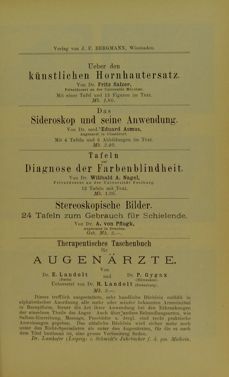 Ueber den künstlichen Hornhautersatz. Von Dr. Fritz Salzer, Privatdozent au der Universität Müuohen. Mit einer Tafel und 13 Figuren im Text. Mk. 1.80. Das Sideroskop und seine Anwendung. Von Dr. med.™ Eduard Asmus, Augenarzt in Düsseldorf. Mit 4 Tafeln und 6 Abbildungen im Text. Mk. 2.40. Tafeln zur Diagnose der Farbenblindheit. Von Dr. Wilibald A. Nagel, Privatdozent an der Universität Freiburg. 12 Tafeln mit Text. Mk. 1.20'. Stereoskopische Bilder. 24 Tafeln zum Gebrauch für Schielende. Von Dr. A. von Pflugk, Augenarzt in Dresden. Geb. Mk. 2.-. Therapeutisches Taschenbuch für AUGENÄRZTE. Von Dr. E. Landolt Mr. P. Gygax (Paris) (Mihvaukee). Uebersetzt von Dr. H. Landolt (strassburg). Mk. 2.—. Dieses trefflich ausgestattete, sehr handliche Büchlein enthält in alphabetischer Anordnung alle mehr oder minder bekannten Arzneimittel in Receptform, ferner die Art ihrer Anwendung bei den Erkrankungen der einzelnen Theile des Auges Auch überjandero Behandlungsarten, wie Salben-Einreihung, Massage, Fussbüder u. dergl. Rind recht praktische Anweisungen gegeben. Das nützliche Büchlein wird sicher mehr noch unter den Nicht-Specialiston als unter den /Vugeniir/.ton, für die es nach dem Titel bestimmt ist, eine grosse Verbreitung linden. Dr. Lamhofer (Leipzigj i. Schmidts Jahrbücher f. d. <jes. Mediän.