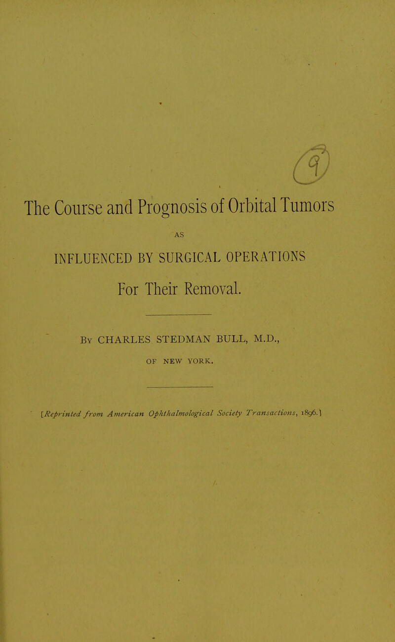 The Course and Prognosis of Orbital Tumors AS INFLUENCED BY SURGICAL OPERATIONS For Their Removal. By CHARLES STEDMAN BULL, M.D., OF NEW YORK. [Reprinted from American Ophthalmologic^ Society Transactions, 1896.1