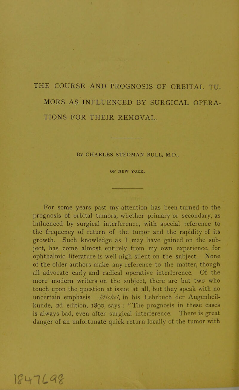 MORS AS INFLUENCED BY SURGICAL OPERA- TIONS FOR THEIR REMOVAL. By CHARLES STEDMAN BULL, M.D., OF NEW YORK. For some years past my attention has been turned to the prognosis of orbital tumors, whether primary or secondary, as influenced by surgical interference, with special reference to the frequency of return of the tumor and the rapidity of its growth. Such knowledge as I may have gained on the sub- ject, has come almost entirely from my own experience, for ophthalmic literature is well nigh silent on the subject. None of the older authors make any reference to the matter, though all advocate early and radical operative interference. Of the more modern writers on the subject, there are but two who touch upon the question at issue at all, but they speak with no uncertain emphasis. Michel, in his Lehrbuch der Augenheil- kunde, 2d edition, 1890, says: The prognosis in these cases is always bad, even after surgical interference. There is great danger of an unfortunate quick return locally of the tumor with